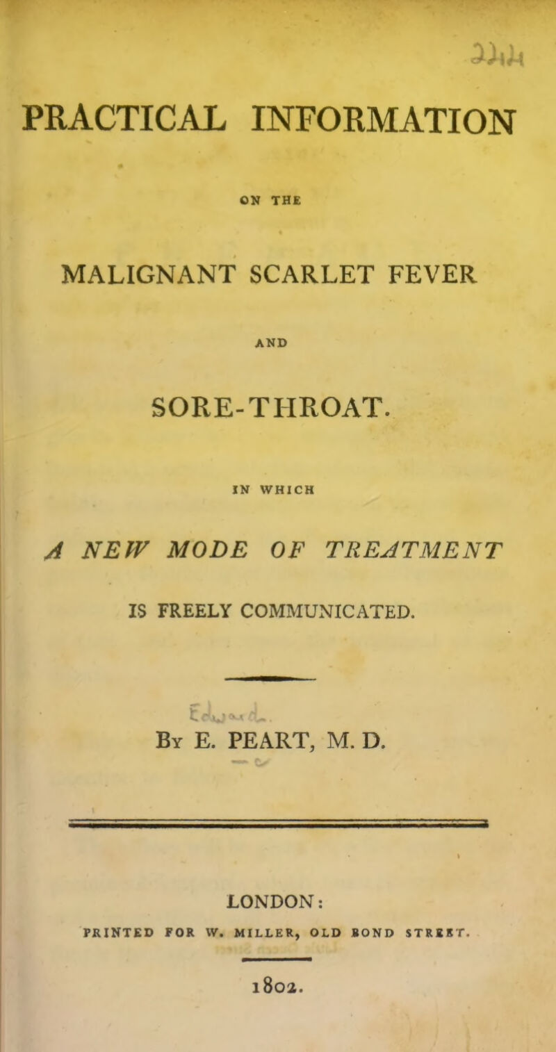 | ^ ‘ m w • PRACTICAL INFORMATION ON THE MALIGNANT SCARLET FEVER AND SORE-THROAT. IN WHICH A NEW MODE OF TREATMENT IS FREELY COMMUNICATED. By E. PEART, M. D. LONDON: PRINTED FOR W. MILLER, OLD BOND STRUT. l802.