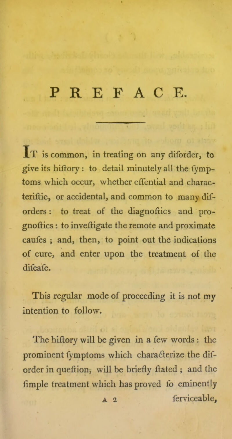 PREFACE. It is common, in treating on any diforder, to give its hiftory : to detail minutely all the fymp- toms which occur, whether effential and charac- teriftic, or accidental, and common to many dis- orders : to treat of the diagnostics and pro- gnostics : to invefligate the remote and proximate caufes ; and, then, to point out the indications \ of cure, and enter upon the treatment of the difeafe. This regular mode of proceeding it is not my intention to follow. < The history will be given in a few words : the prominent Symptoms which characterize the dis- order in queftion> will be briefly flated ; and the fimple treatment which has proved So eminently a 2 Serviceable,