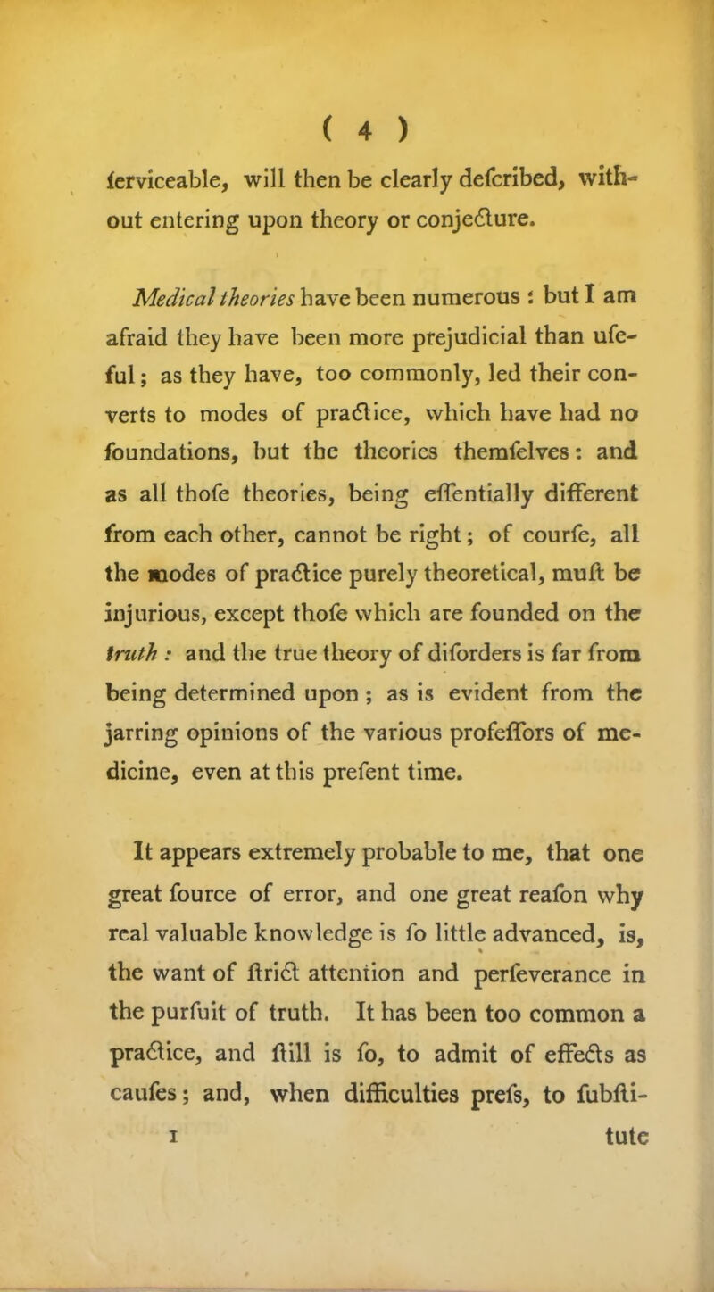 ferviceable, will then be clearly defcribed, with- out entering upon theory or conje&ure. Medical theories have been numerous : but I am afraid they have been more prejudicial than ufe- ful; as they have, too commonly, led their con- verts to modes of practice, which have had no foundations, but the theories themfelves: and as all thofe theories, being effentially different from each other, cannot be right; of courfe, all the modes of practice purely theoretical, muft be injurious, except thofe which are founded on the truth : and the true theory of diforders is far from being determined upon ; as is evident from the jarring opinions of the various profeffors of me- dicine, even at this prefent time. It appears extremely probable to me, that one great fource of error, and one great reafon why real valuable knowledge is fo little advanced, is, % the want of ftri£t attention and perfeverance in the purfuit of truth. It has been too common a pra&ice, and hill is fo, to admit of effeds as caufes; and, when difficulties prefs, to fubtli- tute i