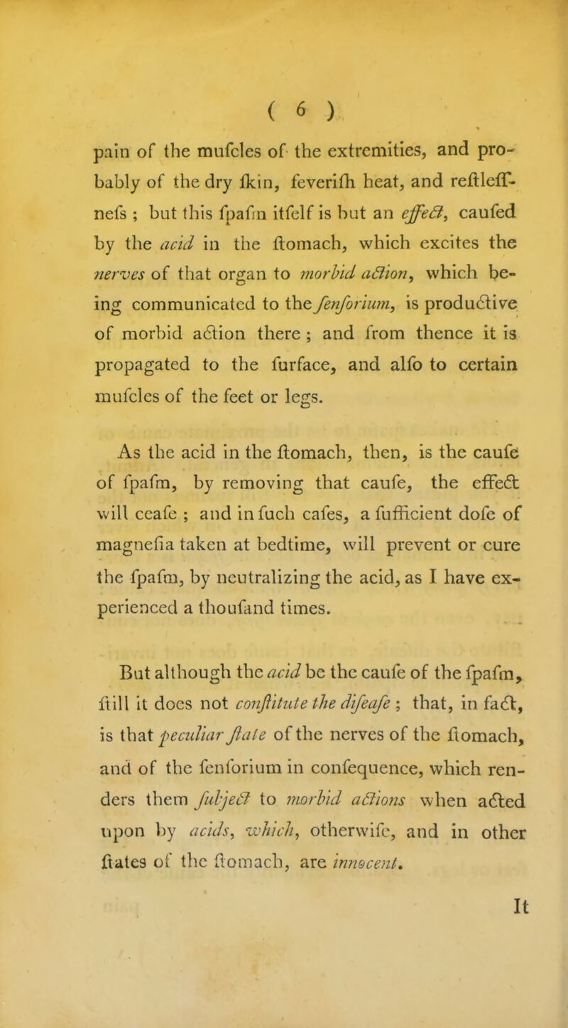 • | « pain of the mufcles of the extremities, and pro- bably of the dry fkin, feverifh heat, and reftlefT- nefs ; but this fpafm itfelf is but an effett, caufed by the acid in the ftomach, which excites the nerves of that organ to morbid aflion, which be- ing communicated to the fenforium, is productive of morbid aCtion there ; and from thence it is propagated to the furface, and alfo to certain mufcles of the feet or legs. As the acid in the flomach, then, is the caufe of fpafm, by removing that caufe, the effeCt will ccafe ; and infuch cafes, a fufficient dofe of magnefia taken at bedtime, will prevent or cure the fpafm, by neutralizing the acid, as I have ex- perienced a thouland times. But although the acid be the caufe of the fpafm, ftill it does not conjlitute the difeafe ; that, in fa61, is that peculiar Jiale of the nerves of the ftomach, and of the fenforium in confequence, which ren- ders them fuljetl to morbid actions when aClcd upon by acids, which, otherwife, and in other ftates of the flomach, are innocent. It