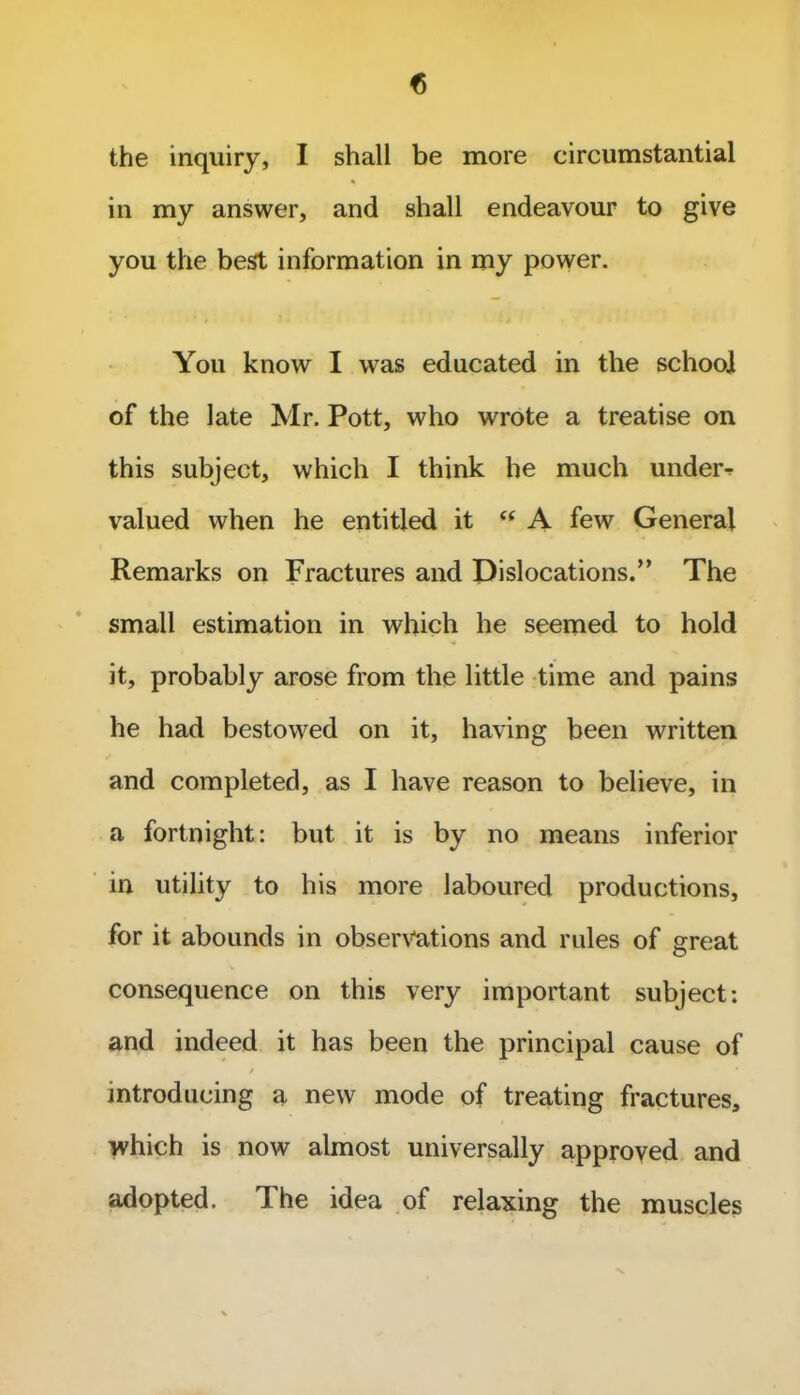 the inquiry, I shall be more circumstantial in my answer, and shall endeavour to give you the best information in my power. You know I was educated in the school of the late Mr. Pott, who wrote a treatise on this subject, which I think he much under^ valued when he entitled it “ A few General Remarks on Fractures and Dislocations.” The small estimation in which he seemed to hold it, probably arose from the little time and pains he had bestowed on it, having been written and completed, as I have reason to believe, in a fortnight: but it is by no means inferior in utility to his more laboured productions, for it abounds in observations and rules of great consequence on this very important subject: and indeed it has been the principal cause of / * introducing a new mode of treating fractures, which is now almost universally approved and adopted. The idea of relaxing the muscles