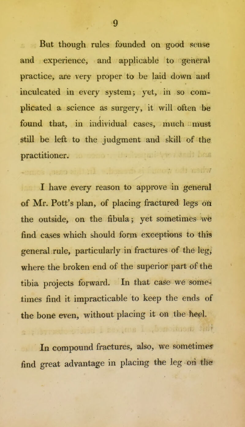 Bat though rules founded on good sense and experience, and applicable to general practice, are very proper to be laid down and inculcated in every system; yet, in so com- plicated a science as surgery, it will often be / found that, in individual cases, much must still be left to the judgment and skill of the practitioner. .. t • i iff I have every reason to approve in general of Mr. Pott’s plan, of placing fractured legs on the outside, on the fibula; yet sometimes we find cases which should form exceptions to this general rule, particularly in fractures of the leg, where the broken end of the superior part of the tibia projects forward. In that case we some- times find it impracticable to keep the ends of the bone even, without placing it on the heel. j .. * i Ii Itf iJ* In compound fractures, also, we sometimes find great advantage in placing the leg ori the