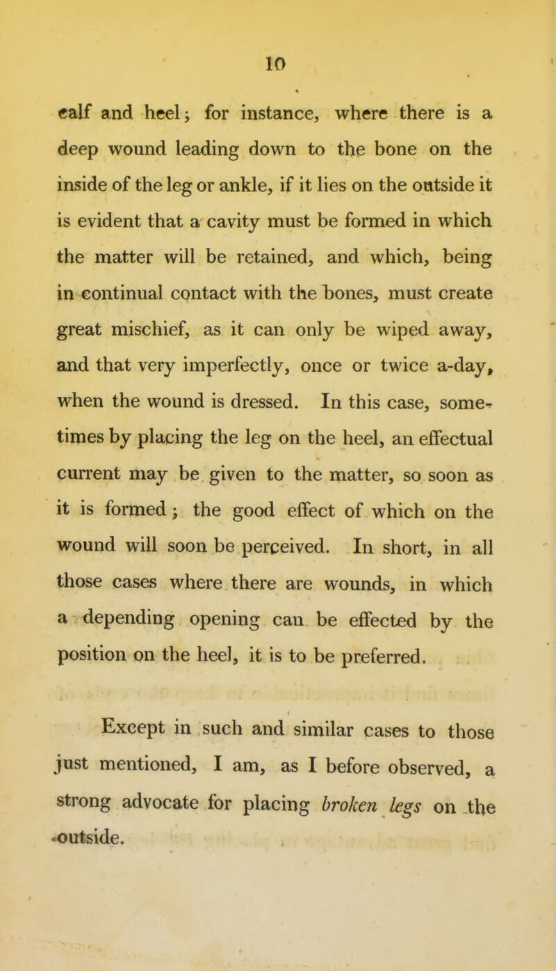 calf and heel; for instance, where there is a deep wound leading down to the bone on the inside of the leg or ankle, if it lies on the outside it is evident that a cavity must be formed in which the matter will be retained, and which, being in continual contact with the bones, must create great mischief, as it can only be wiped away, and that very imperfectly, once or twice a-day, when the wound is dressed. In this case, some^ times by placing the leg on the heel, an effectual current may be given to the matter, so soon as it is formed; the good effect of which on the wound will soon be perceived. In short, in all those cases where there are wounds, in which a depending opening can be effected by the position on the heel, it is to be preferred. i Except in such and similar cases to those just mentioned, I am, as I before observed, a strong advocate for placing broken legs on the -outside.