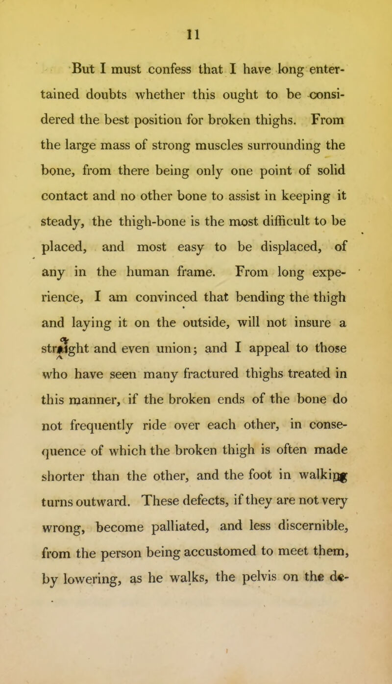 I 11 But I must confess that I have long enter- tained doubts whether this ought to be consi- dered the best position for broken thighs. From the large mass of strong muscles surrounding the bone, from there being only one point of solid contact and no other bone to assist in keeping it steady, the thigh-bone is the most difficult to be placed, and most easy to be displaced, of any in the human frame. From long expe- rience, I am convinced that bending the thigh • and laying it on the outside, will not insure a straight and even union; and I appeal to those who have seen many fractured thighs treated in this manner, if the broken ends of the bone do not frequently ride over each other, in conse- quence of which the broken thigh is often made shorter than the other, and the foot in walkir^ turns outward. These defects, if they are not very wrong, become palliated, and less discernible, from the person being accustomed to meet them, by lowering, as he walks, the pelvis on the de- I