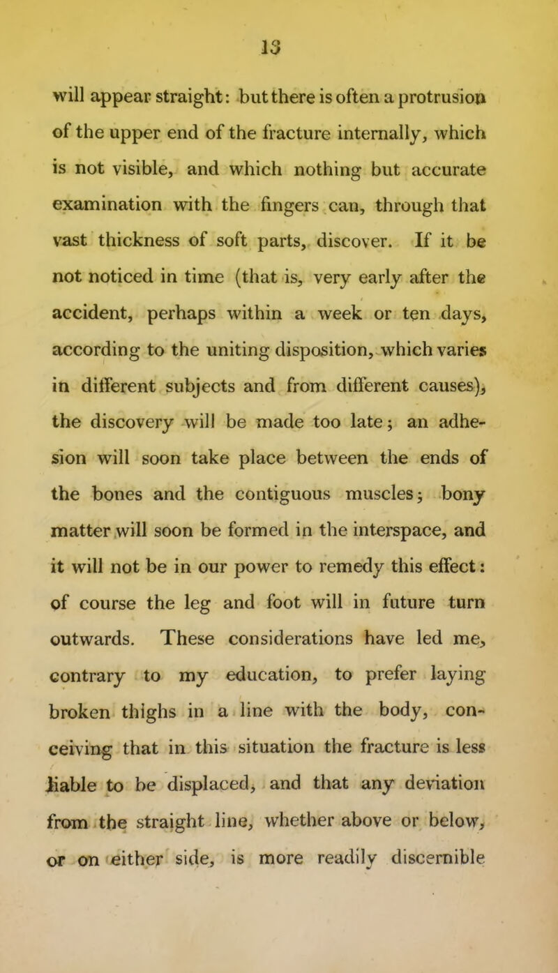 will appear straight: but there is often a protrusion of the upper end of the fracture internally, which is not visible, and which nothing but accurate examination with the fingers can, through that vast thickness of soft parts, discover. If it be not noticed in time (that is, very early after the accident, perhaps within a week or ten days, according to the uniting disposition, which varies in dilferent subjects and from different causes), the discovery will be made too late; an adhe- sion will soon take place between the ends of the bones and the contiguous muscles; bony matter will soon be formed in the interspace, and it will not be in our power to remedy this effect: of course the leg and foot will in future turn outwards. These considerations have led me, contrary to my education, to prefer laying broken thighs in a line with the body, con- ceiving that in this situation the fracture is less liable to be displaced, and that any deviation from the straight line, whether above or below, or on either side, is more readily discernible