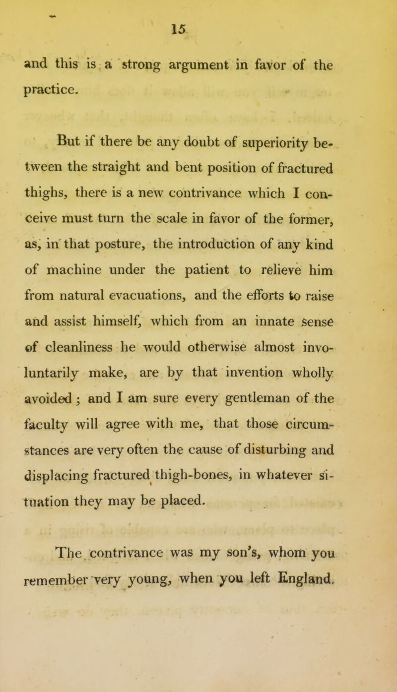 and this is a strong argument in favor of the practice. But if there be any doubt of superiority be- tween the straight and bent position of fractured thighs, there is a new contrivance which I con- ceive must turn the scale in favor of the former, as, in that posture, the introduction of any kind of machine under the patient to relieve him from natural evacuations, and the efforts to raise and assist himself, which from an innate Sense ^ • • of cleanliness he would otherwise almost invo- luntarily make, are by that invention wholly avoided ; and I am sure every gentleman of the faculty will agree with me, that those circum- stances are very often the cause of disturbing and displacing fractured thigh-bones, in whatever si- tuation they may be placed. The contrivance was my son’s, whom you remember very young, when you left England.