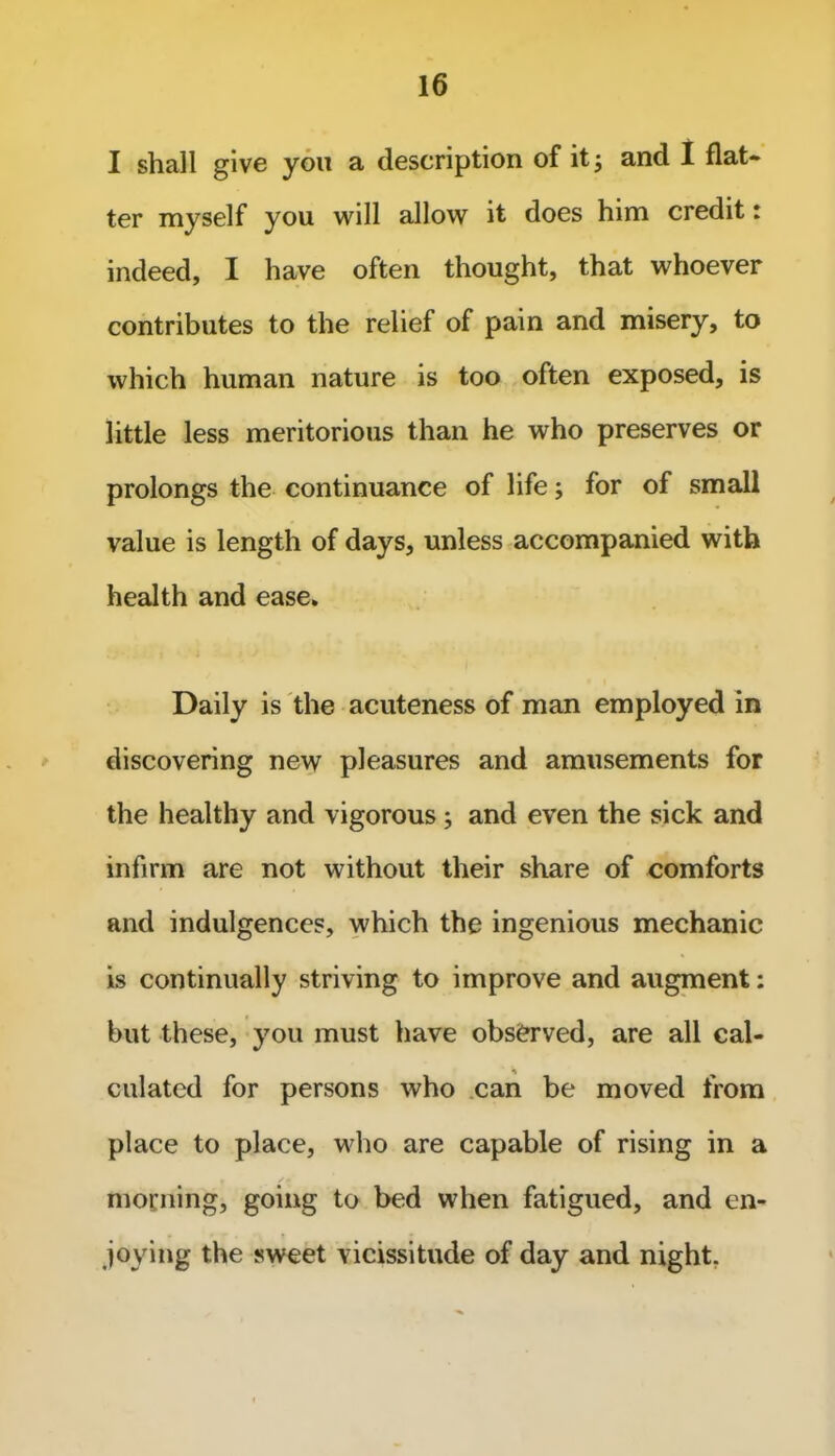 I shall give you a description of it; and 1 flat* ter myself you will allow it does him credit: indeed, I have often thought, that whoever contributes to the relief of pain and misery, to which human nature is too often exposed, is little less meritorious than he who preserves or prolongs the continuance of life; for of small value is length of days, unless accompanied with health and ease. Daily is the acuteness of man employed in discovering new pleasures and amusements for the healthy and vigorous; and even the sick and infirm are not without their share of comforts and indulgences, which the ingenious mechanic is continually striving to improve and augment: but these, you must have observed, are all cal- culated for persons who can be moved from place to place, who are capable of rising in a T /* morning, going to bed when fatigued, and en- joying the sweet vicissitude of day and night.
