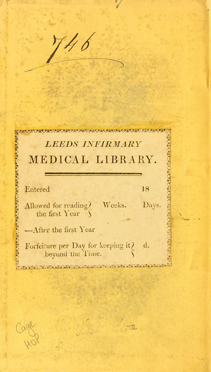 7 9^ LEEDS INF1R3IARY I MEDICAL LIBRARY ’v' > 18 %>> rv yif rr. Days. y. T. I Entered i . , Allowed for reading? Weeks, the first Year S % ^ —After the first Year Eorfoilure per Day for keeping it^ d. beyond the Time. ^