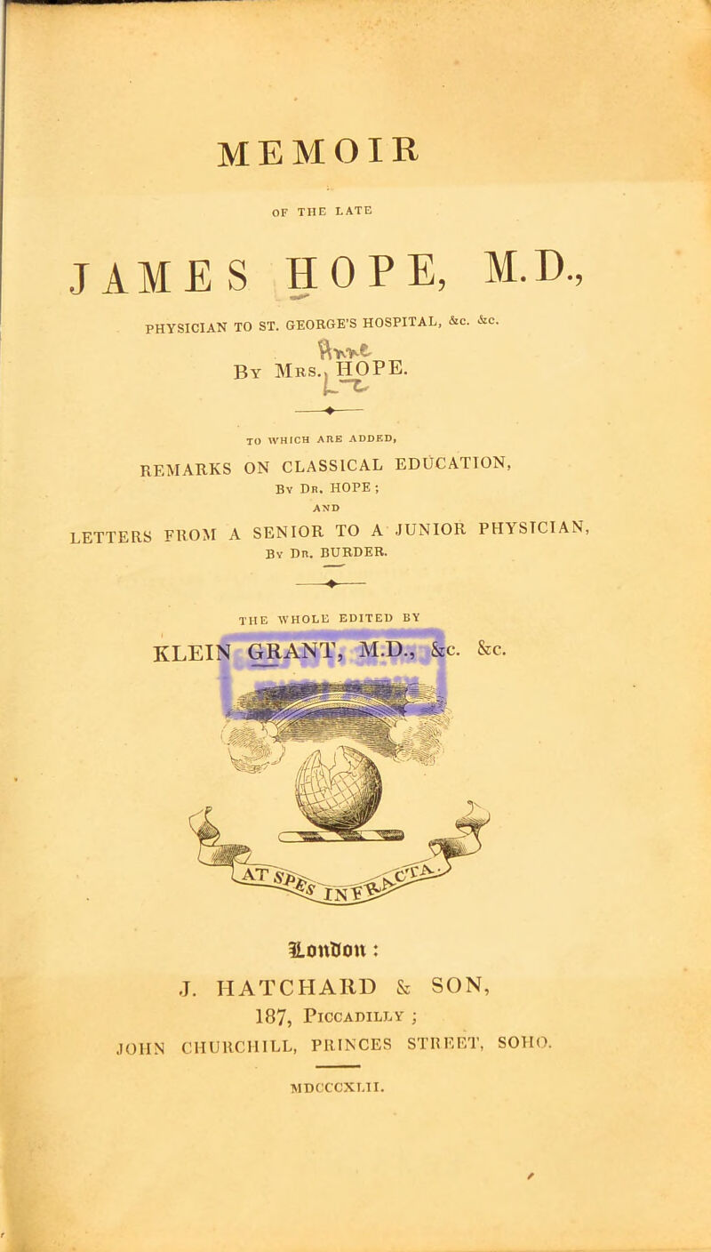 MEMOIR OF THE LATE JAMES HOPE, M.D., PHYSICIAN TO ST. GEORGE’S HOSPITAL, &c. &c. By Mrs TO WHICH ARE ADDED, REMARKS ON CLASSICAL EDUCATION, By Dr, HOPE ; AND LETTERS FROM A SENIOR TO A JUNIOR PHYSICIAN, Bv Dn. BORDER. THE WHOLE EDITED BY KLEIN GRANT, M.D., &C. &c. HOPE. iLonUou: J. HATCPIARD & SON, 187, Piccadilly ; JOHN CHURCHILL, PRINCES STREET, SOHO. MDCCCXLII. /