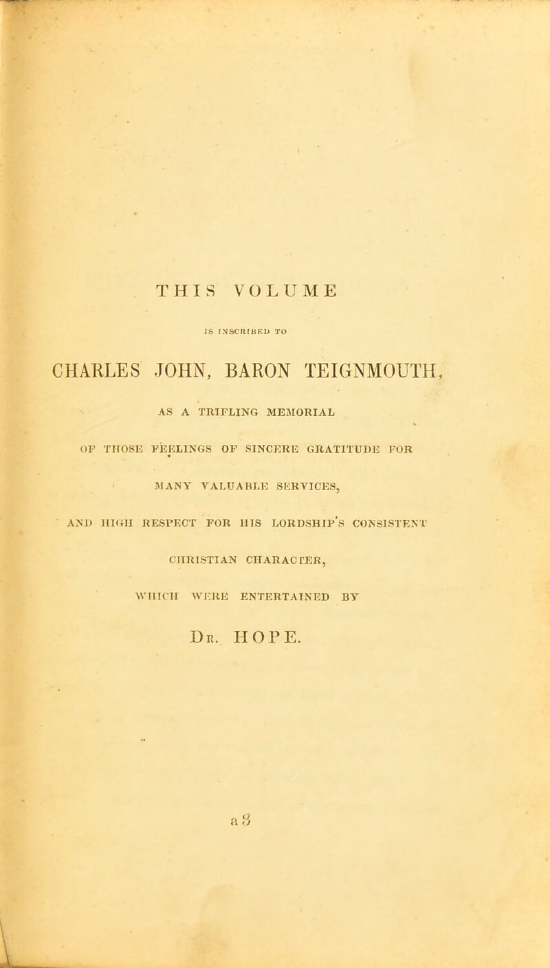 THIS VOLUME iS JNSCRIBKL* TO CHARLES JOHN, BARON TEIGNMOUTH, AS A TRIPLING MEMORIAL OP THOSE FEELINGS OF SINCERE GRATITUDE FOR MANY VALUABLE SERVICES, AND HIGH RESPECT FOR IIIS LORDSHIP’s CONSISTENT CHRISTIAN CHAR AC TER, WHICH WERE ENTERTAINED BY Ur. hope.