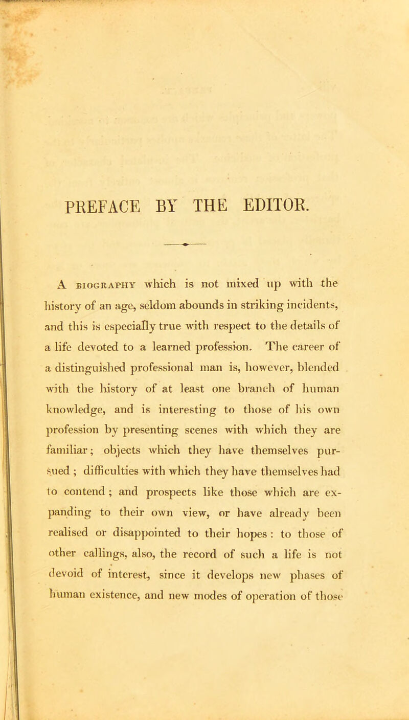 PREFACE BY THE EDITOR. A BIOGRAPHY which is not mixed up with the history of an age, seldom abounds in striking incidents, and this is especially true with respect to the details of a life devoted to a learned profession. The career of a distinguished professional man is, however, blended with the history of at least one branch of human knowledge, and is interesting to those of his own profession by presenting scenes with which they are familiar; objects which they have themselves pur- sued ; difficulties with which they have themselves had to contend ; and prospects like those which are ex- panding to their own view, or have already been realised or disappointed to their hopes ; to tliose of other callings, also, the record of such a life is not devoid of interest, since it develops new phases of human existence, and new modes of ojieration of those