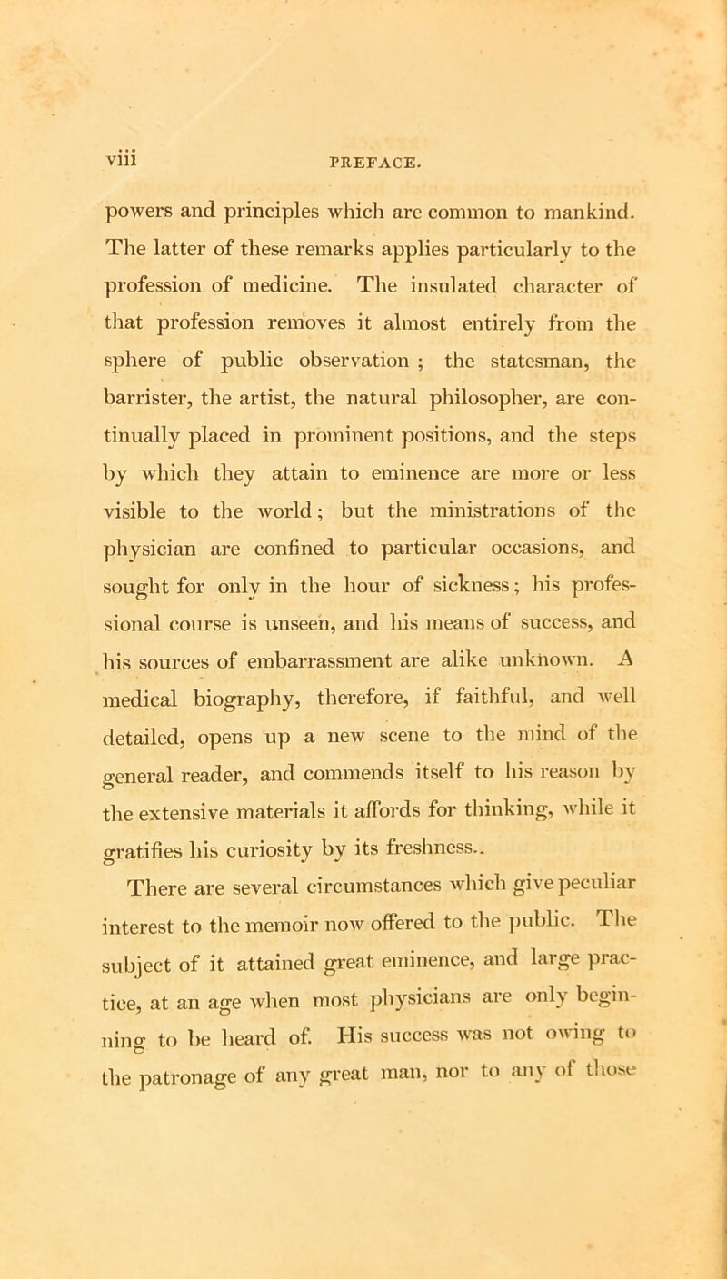 powers and principles which are common to mankind. The latter of these remarks applies particularly to the profession of medicine. The insulated character of tliat profession removes it almost entirely from the sphere of public observation ; the statesman, the barrister, the artist, the natural philosopher, are con- tinually placed in prominent positions, and the steps by which they attain to eminence are more or less visible to the world; but the ministrations of the physician are confined to particular occasion.s, and sought for only in the hour of sickness ; his profes- sional course is unseen, and his means of success, and his sources of embarrassment are alike unknown. A medical biography, therefore, if faitliful, and well detailed, opens up a new scene to the mind of the o-eneral reader, and commends itself to his reason by the extensive materials it affords for thinking, while it gratifies his curiosity by its freshness.. There are several circumstances which give peculiar interest to the memoir now offered to the public. The subject of it attained gi*eat eminence, and large prac- tice, at an age when most physicians ai e only begin- ning to be heard of. His success was not owing to the patronage of any great man, nor to an\ of those
