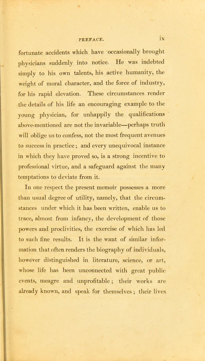 fortunate accidents which have occasionally brought physicians suddenly into notice. He was indebted simply to his own talents, his active humanity, the weight of moral character, and the force of industry, for his rapid elevation. These circumstances render the details of his life an encouraging example to the young physician, for unhappily the qualifications above-mentioned are not the invariable—perhaps truth will oblige us to confess, not the most frequent avenues to success in practice; and every unequivocal instance in which they have proved so, is a strong incentive to professional virtue, and a safeguard against the many temptations to deviate from it. In one respect the present memoir possesses a more than usual degree of utility, namely, that the circum- stances under which it has been written, enable us to trace, almost from infancy, the development of those powers and proclivities, the exercise of which has led to such fine results. It is the want of similar infor- mation that often renders the biography of individuals, however distinguished in literature, science, or art, whose life has been unconnected with great public events, meagre and unprofitable; their works ai-e already known, and speak for themselves ; their lives