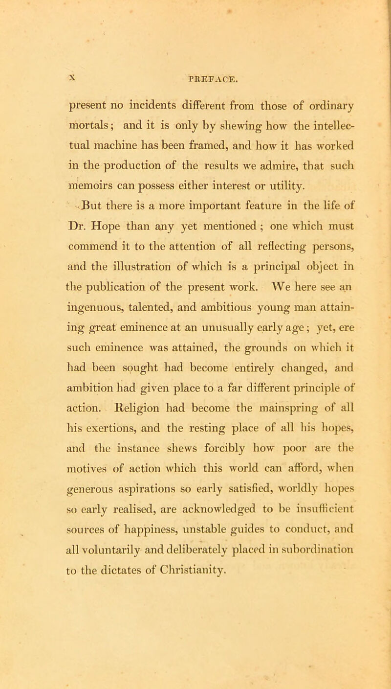 present no incidents different from those of ordinary mortals; and it is only by shewing how the intellec- tual machine has been framed, and how it has worked in the production of the results we admire, that such memoirs can possess either interest or utility. But there is a more important feature in the life of Dr. Hope than any yet mentioned; one which must commend it to the attention of all reflecting persons, and the illustration of which is a principal object in the publication of the present work. We here see a,n ingenuous, talented, and ambitious young man attain- ing great eminence at an unusually early age; yet, ere such eminence was attained, the grounds on which it had been sought had become entirely changed, and ambition had given place to a far different principle of action. Religion had become the mainspring of all his exertions, and the resting place of all his hopes, and the instance shews forcibly how poor are the motives of action which this world can afford, when generous aspirations so early satisfied, worldly hopes so early realised, are acknowledged to be insufficient sources of happiness, unstable guides to conduct, and all voluntarily and deliberately placed in sxibordination to the dictates of Cliristianity.