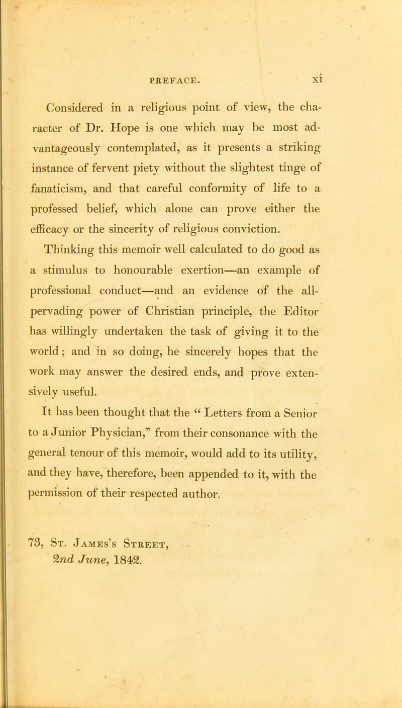Considered in a religious point of view, the cha- racter of Dr. Hope is one which may be most ad- vantageously contemplated, as it presents a striking instance of fervent piety without the slightest tinge of fanaticism, and that careful conformity of life to a professed belief, which alone can prove either the efficacy or the sincerity of religious conviction. Thinking this memoir well calculated to do good as a stimulus to honourable exertion—an exaiuple of professional conduct—and an evidence of the all- pervading power of Christian principle, the Editor has willingly undertaken the task of giving it to the world; and in so doing, he sincerely hopes that the work may answer the desired ends, and prove exten- sively useful. It has been thought that the “ Letters from a Senior to a Junior Physician,” from their consonance with the general tenour of this memoir, would add to its utility, and they have, therefore, been appended to it, with the permission of their respected author. 73, St. James’s Street, 9.nd June, 1842.
