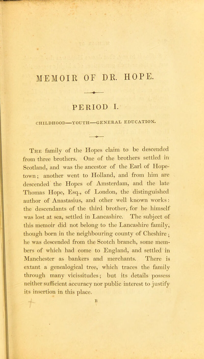 MEMOIR OF DR. HOPE. PERIOD I. CHILDHOOD YOUTH GENERAL EDUCATION. The family of the Hopes claim to be descended from three brothers. One of the brothers settled in Scotland, and was the ancestor of the Earl of Hope- town; another went to Holland, and from him are descended the Hopes of Amsterdam, and the late Thomas Hope, Esq., of London, the distinguished author of Anastasius, and other well known works: the descendants of the third brother, for he himself was lost at sea, settled in Lancashire. The subject of this memoir did not belong to the Lancashire family, though born in the neighbouring county of Cheshire; he was descended from the Scotch branch, some mem- bers of which had come to England, and settled in Manchester as bankers and merchants. Tliere is extant a genealogical tree, which traces the family through many vicissitudes; but its details possess neither sufficient accuracy nor public interest to justify its insertion in this place. B