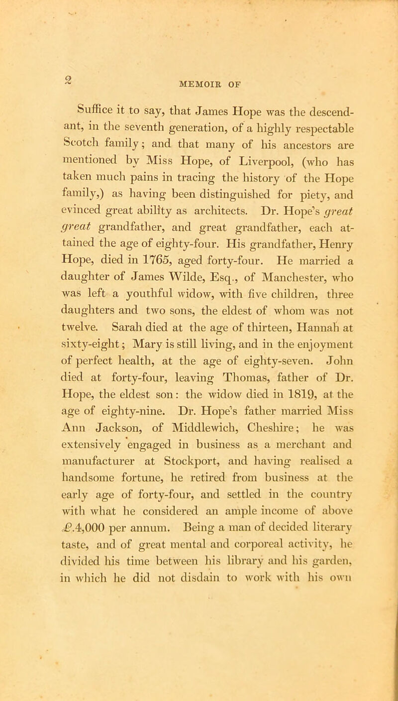 o MEMOIR OF Suffice it to say, that James Hope was the descend- ant, in the seventli generation, of a highly respectable Scotch family; and that many of his ancestors are mentioned by Miss Hope, of Liverpool, (who has taken much pains in tracing the history of the Hope family,) as having been distinguished for piety, and evinced great ability as architects. Dr. Hope’s great great grandfather, and great grandfather, each at- tained the age of eighty-four. His grandfather, Hem’y Hope, died in 1765, aged forty-four. He married a daughter of James Wilde, Esq., of Manchester, who was left a youthful widow, with five children, three daughters and two sons, the eldest of whom was not twelve. Sarah died at the age of thirteen, Hannah at sixty-eight; Mary is still living, and in the enjoyment of perfect health, at the age of eighty-seven. John died at forty-four, leaving Thomas, father of Dr. Hope, the eldest son: the widow died in 1819, at the age of eighty-nine. Dr. Hope’s father married Miss Ann Jackson, of Middlewich, Cheshire; he was extensively engaged in business as a merchant and manufacturer at Stockport, and having realised a handsome fortune, he retired from business at the early age of forty-four, and settled in the country with what he considered an ample income of above L*.4,000 per annum. Being a man of decided literary taste, and of great mental and corporeal activity, he divided his time between his librai'y and his garden, in which he did not disdain to work with his own