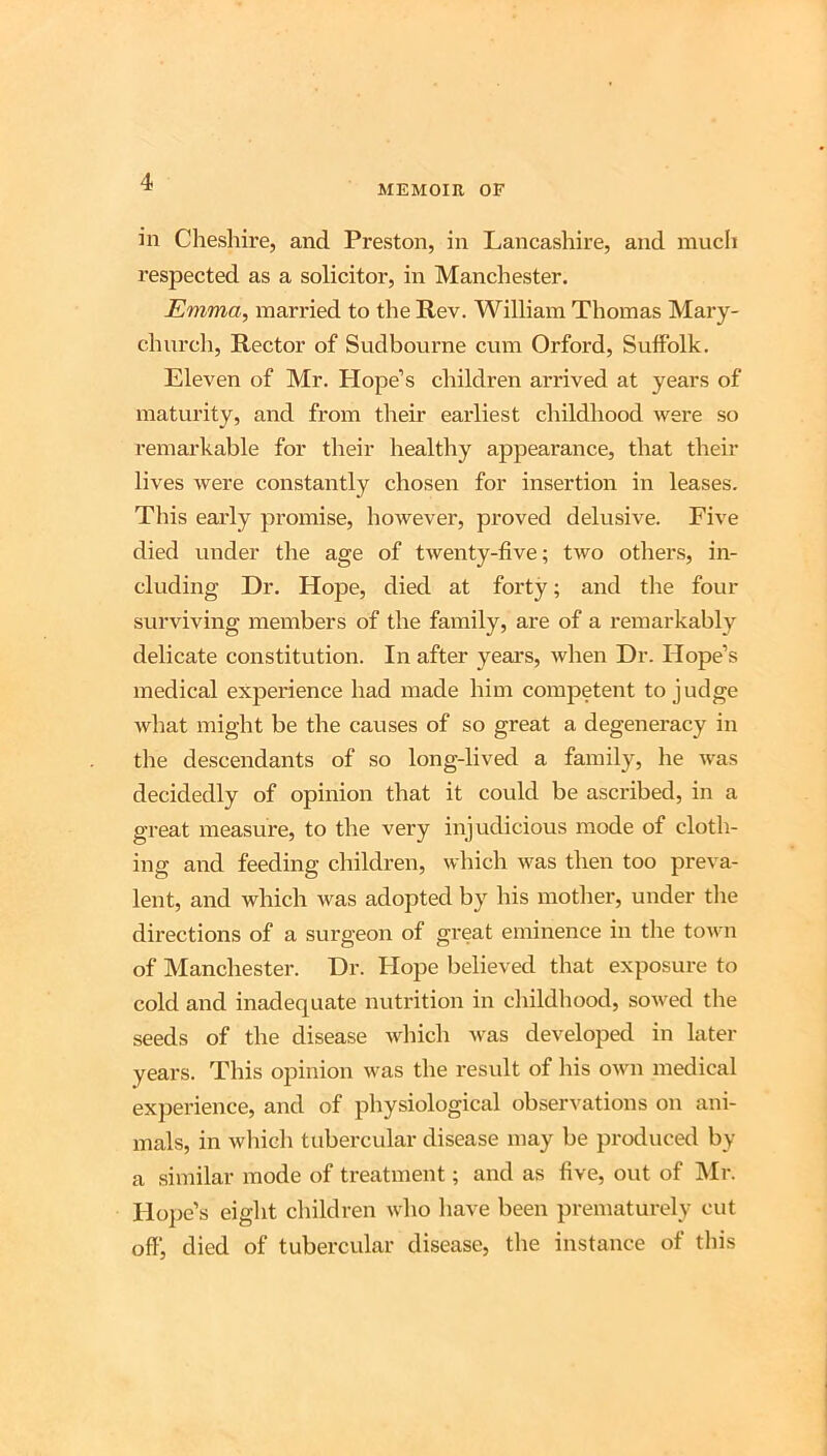 MEMOIR OF in Clieshire, and Preston, in Lancashire, and mucli respected as a solicitor, in Manchester. Emma, married to the Rev. William Thomas Mary- church. Rector of Sudbourne cum Orford, Suffolk. Eleven of Mr. Plope’s children arrived at years of maturity, and from their earliest childhood were so remarkable for their healthy appearance, that their lives Avere constantly chosen for insertion in leases. This early promise, however, proved delusive. Five died under the age of tAventy-five; two others, in- cluding Dr. Hope, died at forty; and the four surviving members of the family, are of a remarkably delicate constitution. In after years, when Dr. Hope’s medical experience had made him competent to judge Avhat might be the causes of so great a degeneracy in the descendants of so long-lived a family, he Avas decidedly of opinion that it could be ascribed, in a great measure, to the very injudicious mode of cloth- ing and feeding children, which Avas then too preva- lent, and which was adopted by his mother, under the directions of a surgeon of great eminence in the toAvn of Manchester. Dr. Hope believed that exposure to cold and inadequate nutrition in childhood, soAved the seeds of the disease Avhich Avas developed in later years. This opinion Avas the result of his oAvn medical experience, and of physiological observations on ani- mals, in Avliicli tubercular disease may be protluced by a similar mode of treatment; and as five, out of IVIr. Hope’s eight children Avho have been prematurely cut off’, died of tubercular disease, the instance of this