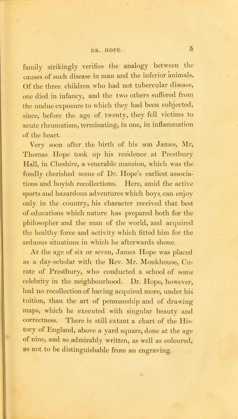 family sti’ikingly verifies the analogy between the causes of such disease in man and the inferior animals. Of the three children who had not tubercular disease, one died in infancy, and the two others suffered from the undue exposure to which they had been subjected, since, before the age of twenty, they fell victims to acute rheumatism, terminating, in one, in inflammation of the heart. Verv soon after the birth of his son James, Mi'. Thomas Hope took up his residence at Prestbury Hall, in Cheshire, a venerable mansion, which was the fondly cherished scene of Dr. Hope’s earliest associa- tions and boyish recollections. Here, amid the active sports and hazardous adventures which boys,can enjoy only in the country, his character received that best of educations which nature has prepared both for the philosopher and the man of the world, and acquired the healthy force and activity which fitted him for the arduous situations in which he afterwards shone. At the age of six or seven, James Hope was placed as a day-scholar with the Rev. Mr. Monkhouse, Cu- rate of Prestbury, who conducted a school of some celebrity in the neighbourhood. Dr. Hope, however, had no recollection of having acquired more, under hi.s' tuition, than the art of penmanship and of drawing maps, which he executed with singular beauty and correctness. There is still extant a chart of the His- tory of England, above a yard square, done at the age of nine, and so admirably written, as well as coloured, as not to be distinguishable from an engraving.