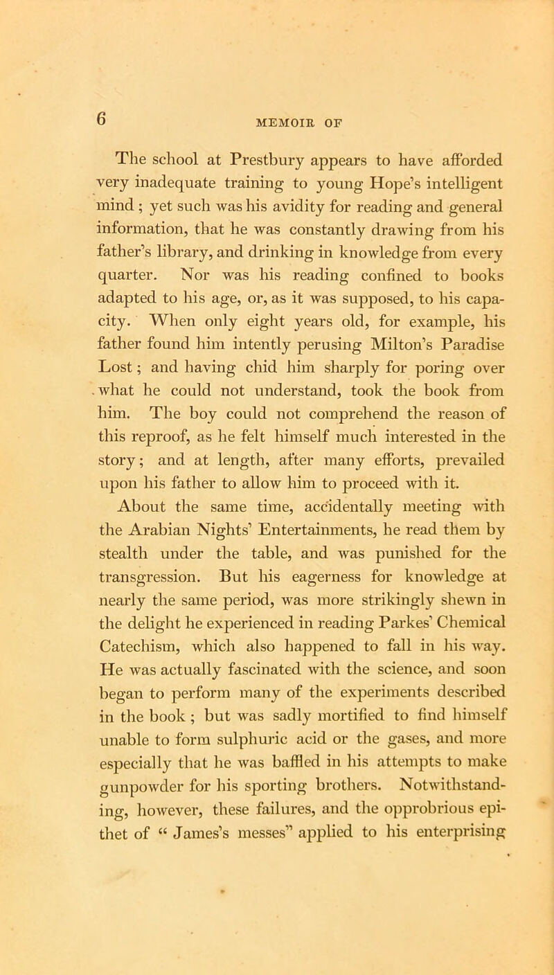 Tlie school at Prestbury appears to have afforded very inadequate training to young Hope’s intelligent mind ; yet such was his avidity for reading and general information, that he was constantly drawing from his father’s library, and drinking in knowledge from every quarter. Nor was his reading confined to books adapted to his age, or, as it was supposed, to his capa- city. When only eight years old, for example, his father found him intently perusing Milton’s Paradise Lost; and having chid him sharply for poring over what he could not understand, took the book from him. The boy could not comprehend the reason of this reproof, as he felt himself much interested in the story; and at length, after many efforts, prevailed upon his father to allow him to proceed with it. About the same time, accidentally meeting ivith the Arabian Nights’ Entertainments, he read them by stealth under the table, and was punished for the transgression. But his eagerness for knowledge at nearly the same period, was more strikingly shewn in the delight he experienced in reading Parkes’ Chemical Catechism, which also happened to fall in his way. He was actually fascinated with the science, and soon began to perform many of the experiments described in the book ; but was sadly mortified to find himself unable to form sulphuric acid or the gases, and more especially that he was baffled in his attempts to make gunpowder for his sporting brothers. Notwithstand- ing, however, these failures, and the opprobrious epi- thet of “ James’s messes” ajiplied to his enterprising