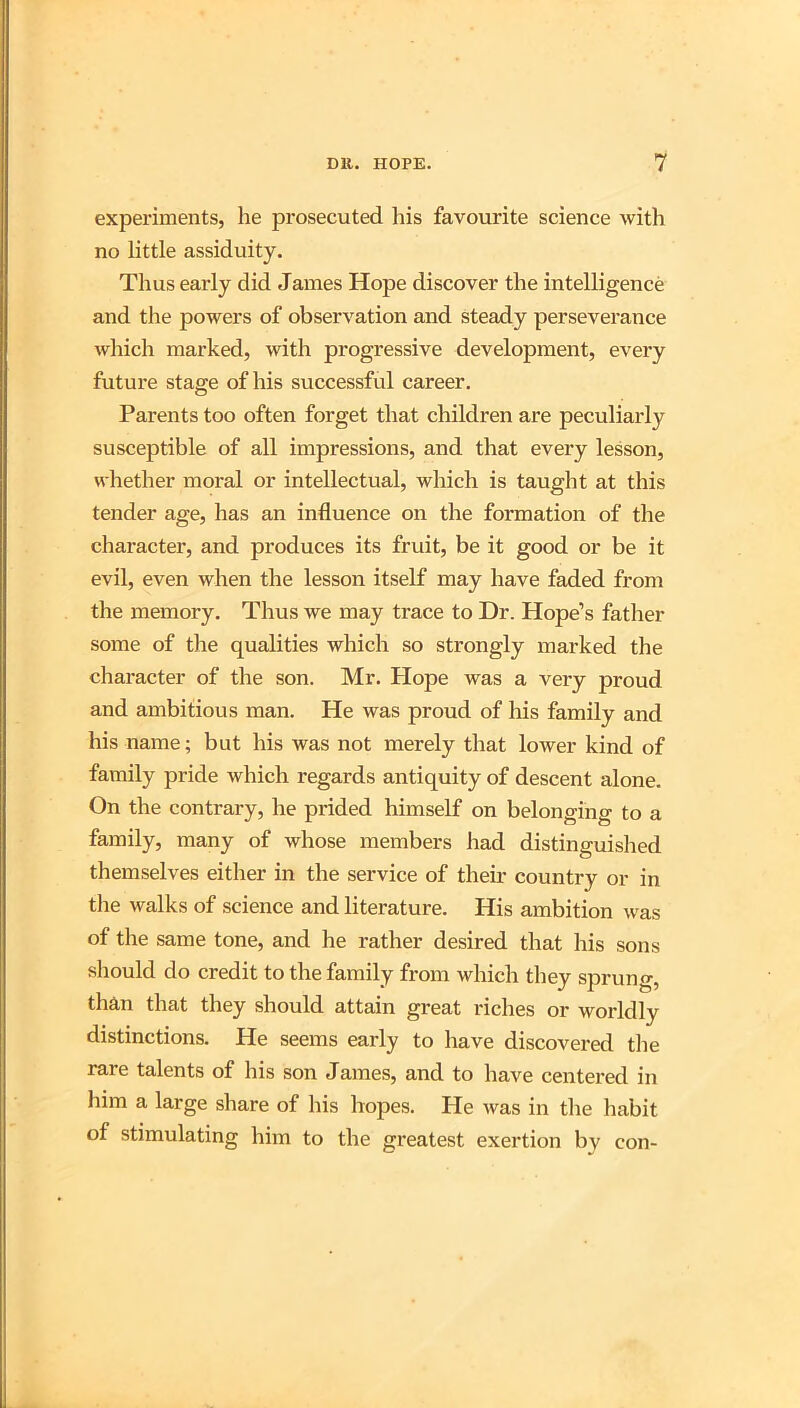 experiments, he prosecuted his favourite science with no little assiduity. Thus early did James Hope discover the intelligence and the powers of observation and steady perseverance which marked, with progressive development, every future stage of his successful career. Parents too often forget that children are peculiarly susceptible of all impressions, and that every lesson, whether moral or intellectual, which is taught at this tender age, has an influence on the formation of the character, and produces its fruit, be it good or be it evil, even when the lesson itself may have faded from the memory. Thus we may trace to Dr. Hope’s father some of the qualities which so strongly marked the character of the son. Mr. Plope was a very proud and ambitious man. He was proud of his family and his name; but his was not merely that lower kind of family pride which regards antiquity of descent alone. On the contrary, he prided himself on belonging to a family, many of whose members had distinguished themselves either in the service of then* country or in tlie walks of science and literature. His ambition was of the same tone, and he rather desired that his sons should do credit to the family from which they sprung, than that they should attain great riches or worldly distinctions. He seems early to have discovered tlie rare talents of his son James, and to have centered in him a large share of his hopes. He was in the habit of stimulating him to the greatest exertion by con-