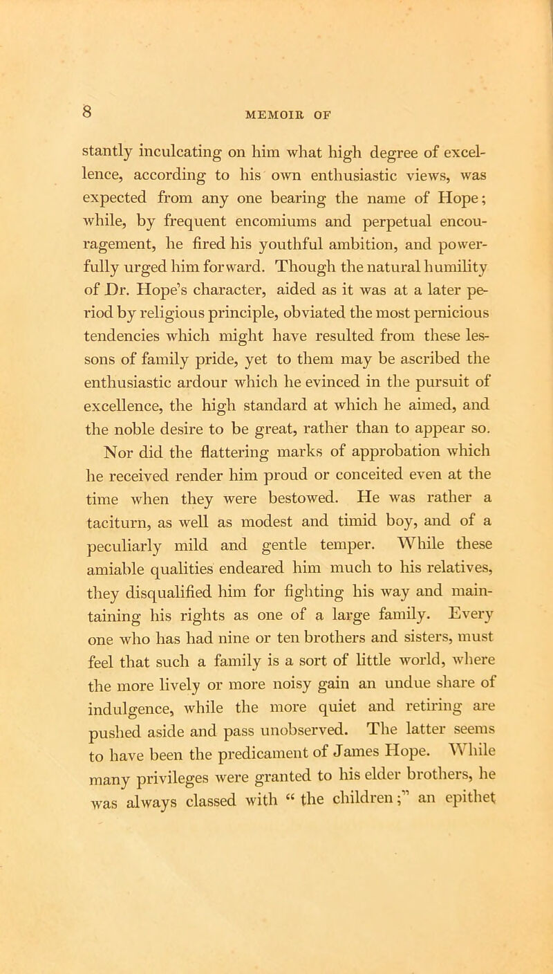 stantly inculcating on him what high degree of excel- lence, according to his own enthusiastic views, was expected from any one bearing the name of Hope; Avhile, by frequent encomiums and perpetual encou- ragement, he fired his youthful ambition, and power- fully urged him forward. Though the natural humility of Hr. Hope’s character, aided as it was at a later pe- riod by religious principle, obviated the most pernicious tendencies which might have resulted from these les- sons of family pride, yet to them may be ascribed the enthusiastic ardour which he evinced in the pursuit of excellence, the high standard at which he aimed, and the noble desire to be great, rather than to appear so. Nor did the flattering marks of approbation which he received render him proud or conceited even at the time when they were bestowed. He was rather a taciturn, as well as modest and timid boy, and of a peculiarly mild and gentle temper. While these amiable qualities endeared him much to his relatives, they disqualified him for fighting his way and main- taining his rights as one of a large family. Every one who has had nine or ten brothers and sisters, must feel that such a family is a sort of little world, where the more lively or more noisy gain an undue share of indulgence, while the more quiet and retiring are pushed aside and pass unobserved. The latter seems to have been the predicament of James Hope. W Idle many privileges were granted to his elder brothers, he was always classed with “ the childrenan epithet