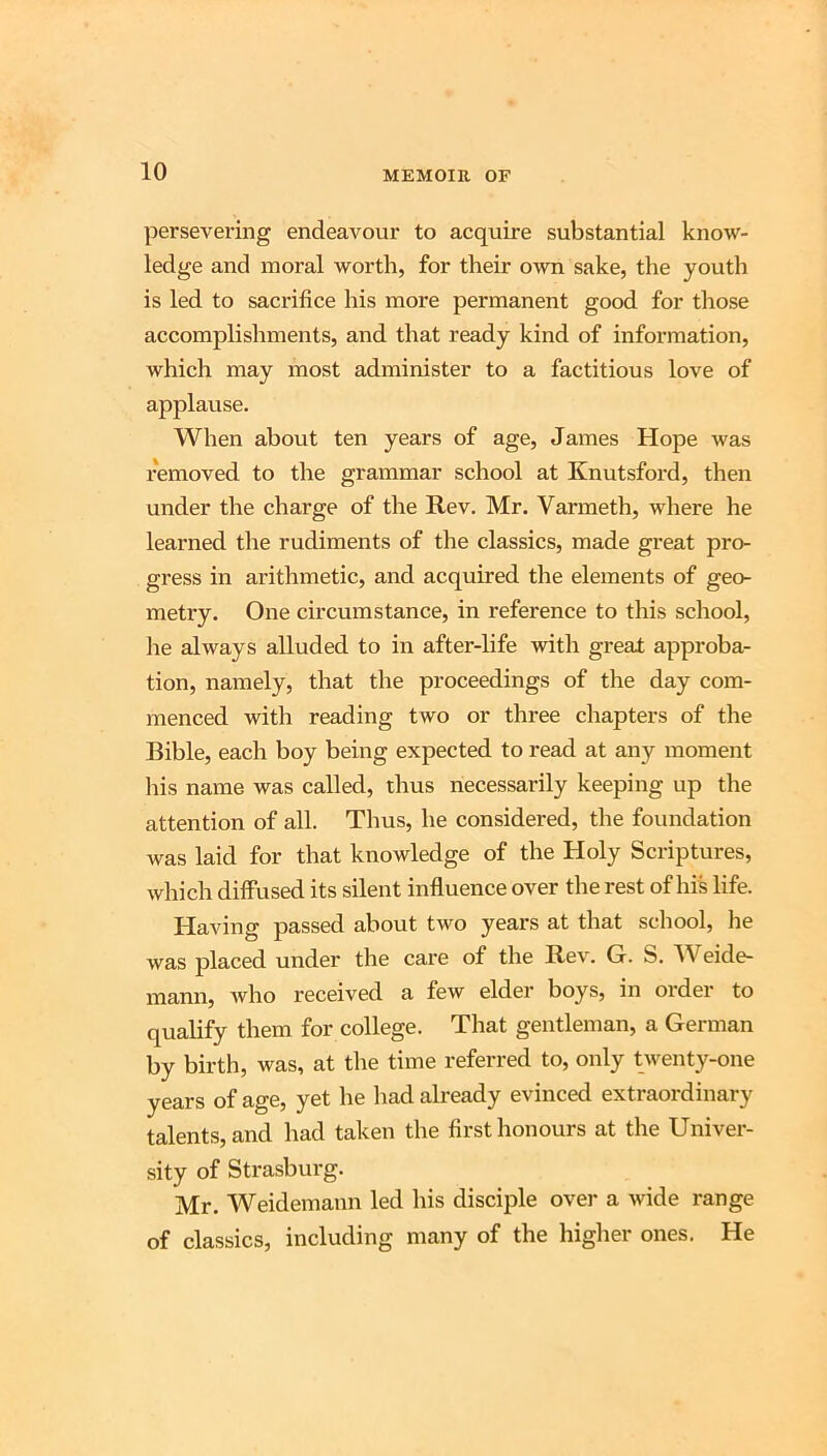 persevei-ing endeavour to acquire substantial know- ledge and moral worth, for their own sake, the youth is led to sacrifice his more permanent good for those accomplishments, and that ready kind of information, which may most administer to a factitious love of applause. When about ten years of age, James Hope was removed to the grammar school at Knutsford, then under the charge of the Rev. Mr. Varmeth, where he learned the rudiments of the classics, made great pro- gress in arithmetic, and acquired the elements of geo- metry. One circumstance, in reference to this school, he always alluded to in after-life with great approba- tion, namely, that the proceedings of the day com- menced with reading two or three chapters of the Bible, each boy being expected to read at any moment his name was called, thus necessarily keeping up the attention of all. Thus, he considered, the foundation was laid for that knowledge of the Holy Scriptures, which diffused its silent influence over the rest of his life. Having passed about two years at that school, he was placed under the care of the Rev. G. S. Weide- mann, who received a few elder boys, in order to qualify them for college. That gentleman, a German by birth, was, at the time referred to, only twenty-one years of age, yet he had ah-eady evinced extraordinary talents, and had taken the first honours at the Univer- sity of Strasburg. Mr. Weidemann led his disciple over a wide range of classics, including many of the higher ones. He