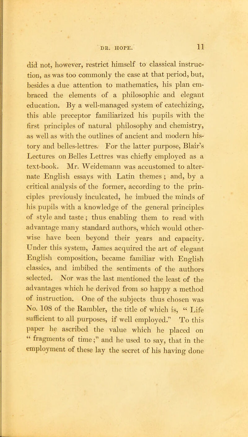 did not, however, restrict liimself to classical instruc- tion, as was too commonly the case at that period, but, besides a due attention to mathematics, his plan em- braced the elements of a philosophic and elegant education. By a well-managed system of catecliizing, this able preceptor familiarized his pupils with the first principles of natural philosophy and chemistry, as well as with the outlines of ancient and modern his- tory and belles-lettres. For the latter purpose, Blair’s Lectures on Belles Lettres was chiefly employed as a text-book. Mr. Weidemann was accustomed to alter- nate English essays with Latin themes; and, by a critical analysis of the former, according to the prin- ciples previously inculcated, he imbued the minds of Iiis pupils with a knowledge of the general principles of style and taste; thus enabling them to read with advantage many standard authors, which would otlier- wise have been beyond their years and capacity. Under this system, James acquired the art of elegant English composition, became familiar with Englisli classics, and imbibed the sentiments of the authors selected. Nor was the last mentioned the least of the advantages which he derived from so happy a method of instruction. One of the subjects thus chosen Avas No. 108 of the Rambler, the title of which is, “ Life sufficient to all purposes, if well employed.” To this paper he ascribed tlie value which he placed on “ fragments of timeand he used to say, that in the employment of these lay the secret of his having done