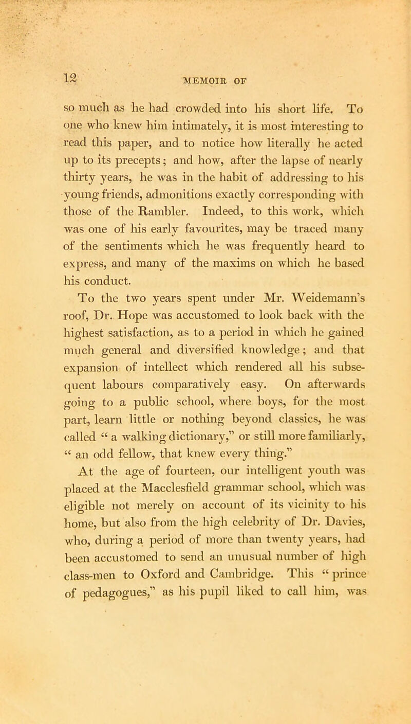 SO much as lie had crowded into his short life. To one who knew him intimately, it is most interesting to read this ]iaper, and to notice how literally he acted up to its precepts; and how, after the lapse of nearly thirty years, he was in the habit of addressing to his young friends, admonitions exactly corresponding with those of the Rambler. Indeed, to this work, which was one of his early favourites, may be traced many of the sentiments which he was frequently heard to express, and many of the maxims on which he based his conduct. To the two years spent under Mr. Weidemann’s roof. Dr. Hope was accustomed to look back with the liighest satisfaction, as to a period in which he gained much general and diversified knowledge; and that expansion of intellect which rendered all his subse- quent labours comparatively easy. On afterwards going to a public school, where boys, for the most part, learn little or nothing beyond classics, he was called “ a walking dictionary,” or still more familiarly, “ an odd fellow, that knew every thing.” At the age of fourteen, our intelligent youth was placed at the Macclesfield grammar school, which was eligible not merely on account of its vicinity to his liome, but also from the high celebrity of Dr. Davies, who, during a period of more than twenty years, had been accustomed to send an unusual number of iiigh class-men to Oxford and Cambridge. This “ prince of pedagogues,” as his pupil liked to call liiin, was