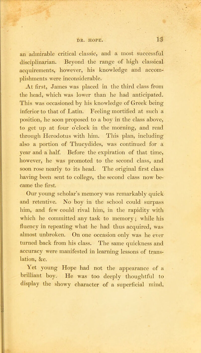 an admirable critical classic, and a most successful disciplinarian. Beyond the range of high classical acquirements, however, his knowledge and accom- plishments were inconsiderable. At first, James was placed in the third class from the head, Avhich was lower than he had anticipated. This was occasioned by his knowledge of Greek being inferior to that of Latin. Feeling mortified at such a position, he soon proposed to a boy in the class above, to get up at four o’clock in the morning, and read through Herodotus with him. This plan, including also a portion of Thucydides, was continued for a year and a half. Before the expiration of that time, however, he was promoted to the second class, and soon rose nearly to its head. The original first class having been sent to college, the second class now be- came the first. Our young scholar’s memory was remarkably quick and retentive. No boy in the school could surpass him, and few could rival him, in the rapidity with which he committed any task to memory; while his fluency in repeating what he had thus acquired, was almost unbroken. On one occasion only was he ever turned back from his class. The same quickness and accuracy were manifested in learning lessons of trans- lation, &c. Yet young Hope had not the appearance of a brilliant boy. He was too deeply thoughtful to display the showy character of a superficial mind.
