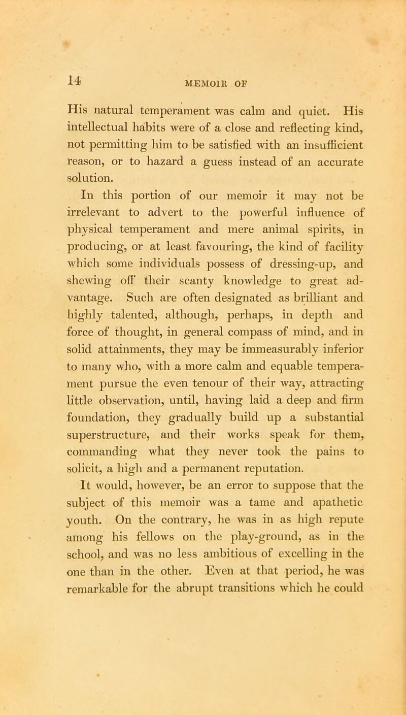 His natural temperament was calm and quiet. His intellectual habits Avere of a close and reflecting kind, not permitting him to be satisfied Avith an insufficient reason, or to hazard a guess instead of an accurate solution. In this portion of our memoir it may not be irrelevant to advert to the powerful influence of physical temperament and mere animal spirits, in producing, or at least favouring, the kind of facility which some individuals possess of dressing-up, and shewing off their scanty knowledge to great ad- vantage. Such are often designated as brilliant and highly talented, although, perhaps, in depth and force of thought, in general compass of mind, and in solid attainments, they may be immeasurably inferior to many who, with a more calm and equable tempera- ment pursue the even tenour of their Avay, attracting little observation, until, having laid a deep and firm foundation, they gradually build up a substantial superstructure, and their works speak for them, commanding what they never took the pains to solicit, a high and a permanent rejDutation. It would, however, be an error to suppose that the subject of this memoir Avas a tame and apathetic youth. On the contrary, he Avas in as high repute among his fellows on the play-ground, as in the school, and Avas no less ambitious of excelling in the one than in the other. Even at that period, lie Avas remarkable for the abrupt transitions Avhich he could