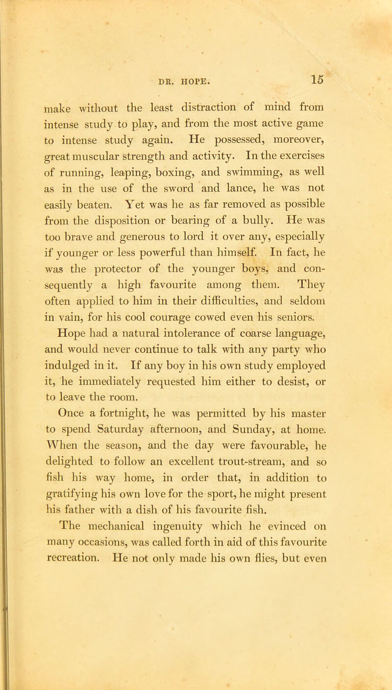 make without the least distraction of mind from intense study to play, and from the most active game to intense study again. He possessed, moreover, great muscular strength and activity. In the exercises of running, leaping, boxing, and swimming, as well as in the use of the sword and lance, he was not easily beaten. Yet was he as far removed as possible from the disposition or bearing of a bully. He was too brave and generous to lord it over any, especially if younger or less powerful than himself. In fact, he was the protector of the younger boys, and con- sequently a high favourite among them. They often applied to him in their difficulties, and seldom in vain, for his cool courage cowed even his seniors. Hope had a natural intolerance of coarse language, and would never continue to talk with any party who indulged in it. If any boy in his own study employed it, he immediately requested him either to desist, or to leave the room. Once a fortnight, he was permitted by his master to spend Saturday afternoon, and Sunday, at home. When the season, and the day were favourable, he deliglited to follow an excellent trout-stream, and so fish his way home, in order that, in addition to gratifying his own love for the sport, he might present his father with a dish of his favourite fish. The mechanical ingenuity which he evinced on many occasions, was called forth in aid of this favourite recreation. He not only made his own flies, but even
