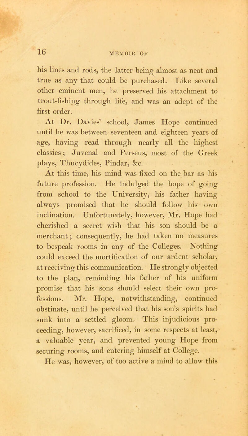 liis lines and rods, the latter being almost as neat and true as any that could be purchased. Like several other eminent men, he preserved his attachment to trout-fishing through life, and was an adept of the first order. At Dr. Davies’ school, James Hope continued until he was between seventeen and eighteen years of age, having read through nearly all the highest classics; Juvenal and Perseus, most of the Greek plays, Thucydides, Pindar, &c. At this time, his mind was fixed on the bar as his future profession. He indulged the hope of going from school to the University, his father having always promised that he should follow his own inclination. Unfortunately, however, Mr. Hope had cherished a secret wish that his son should be a merchant; consequently, he had taken no measures to bespeak rooms in any of the Colleges. Nothing could exceed the mortification of our ardent scholar, at receiving this communication. He strongly objected to the plan, reminding his father of his uniform promise that his sons should select their own pro- fessions. Mr. Hope, notivithstanding, continued obstinate, until he perceived that his son’s spirits had sunk into a settled gloom. This injudicious pro- ceeding, however, sacrificed, in some respects at least, a valuable year, and prevented young Hope from securing rooms, and entering himself at College. He was, however, of too active a mind to allow this