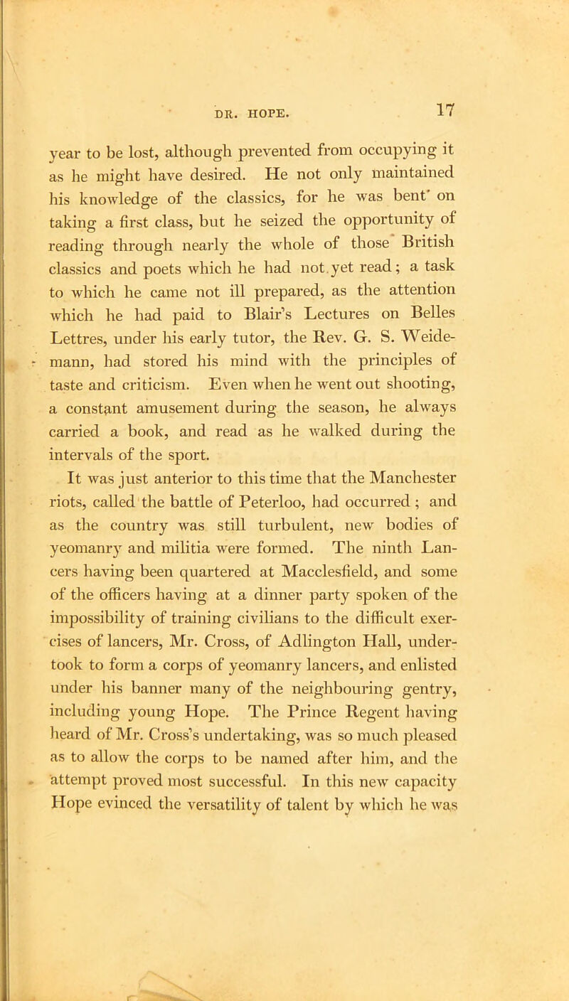 year to be lost, although prevented from occupying it as he might have desired. He not only maintained liis knowledge of the classics, for he was bent on taking a first class, but he seized the opportunity of reading through nearly the whole of those British classics and poets which he had not.yet read; a task to which he came not ill prepared, as the attention which he had paid to Blair’s Lectures on Belles Lettres, under his early tutor, the Rev. G. S. Weide- mann, had stored his mind with the principles of taste and criticism. Even when he went out shooting, a constant amusement during the season, he always carried a book, and read as he walked during the intervals of the sport. It was just anterior to this time that the Manchester riots, called the battle of Peterloo, had occurred ; and as the country was still turbulent, new bodies of yeomanry and militia were formed. The ninth Lan- cers having been quartered at Macclesfield, and some of the officers having at a dinner party spoken of the impossibility of training civilians to the difficult exer- cises of lancers, Mr. Cross, of Adlington Hall, under- took to form a corps of yeomanry lancers, and enlisted under liis banner many of the neighbouring gentry, including young Hope. The Prince Regent having lieard of Mr. Cross’s undertaking, was so much pleased as to allow the corps to be named after him, and tlie attempt proved most successful. In this new capacity Hope evinced the versatility of talent by which he wa,s