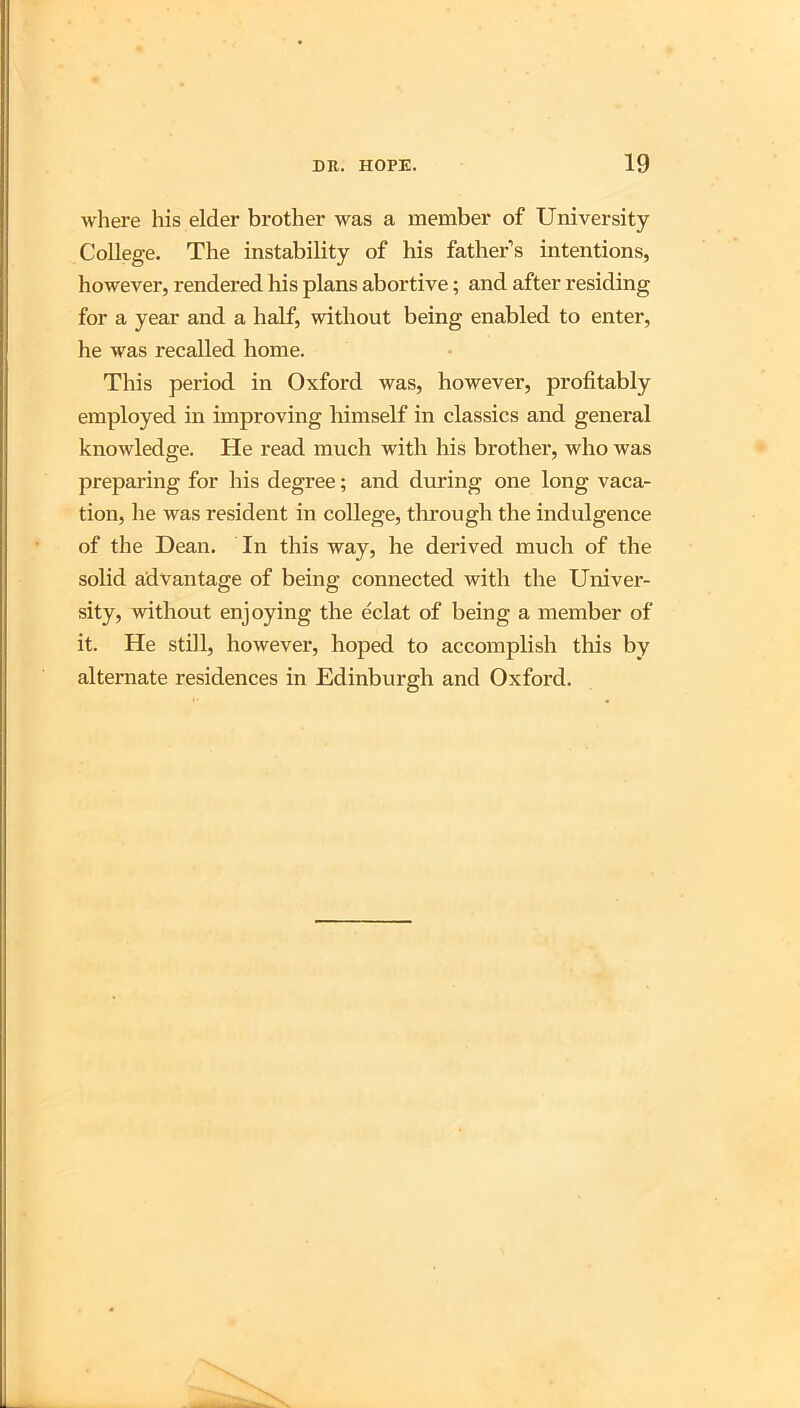 where his elder brother was a member of University College. The instability of his father’s intentions, however, rendered his plans abortive; and after residing for a year and a half, without being enabled to enter, he was recalled home. This period in Oxford was, however, profitably employed in improving Inmself in classics and general knowledge. He read much with his brother, who was preparing for his degree; and during one long vaca- tion, he was resident in college, through the indulgence of the Dean. In this way, he derived much of the solid advantage of being connected with the Univer- sity, without enjoying the eclat of being a member of it. He still, however, hoped to accomplish this by alternate residences in Edinburgh and Oxford.