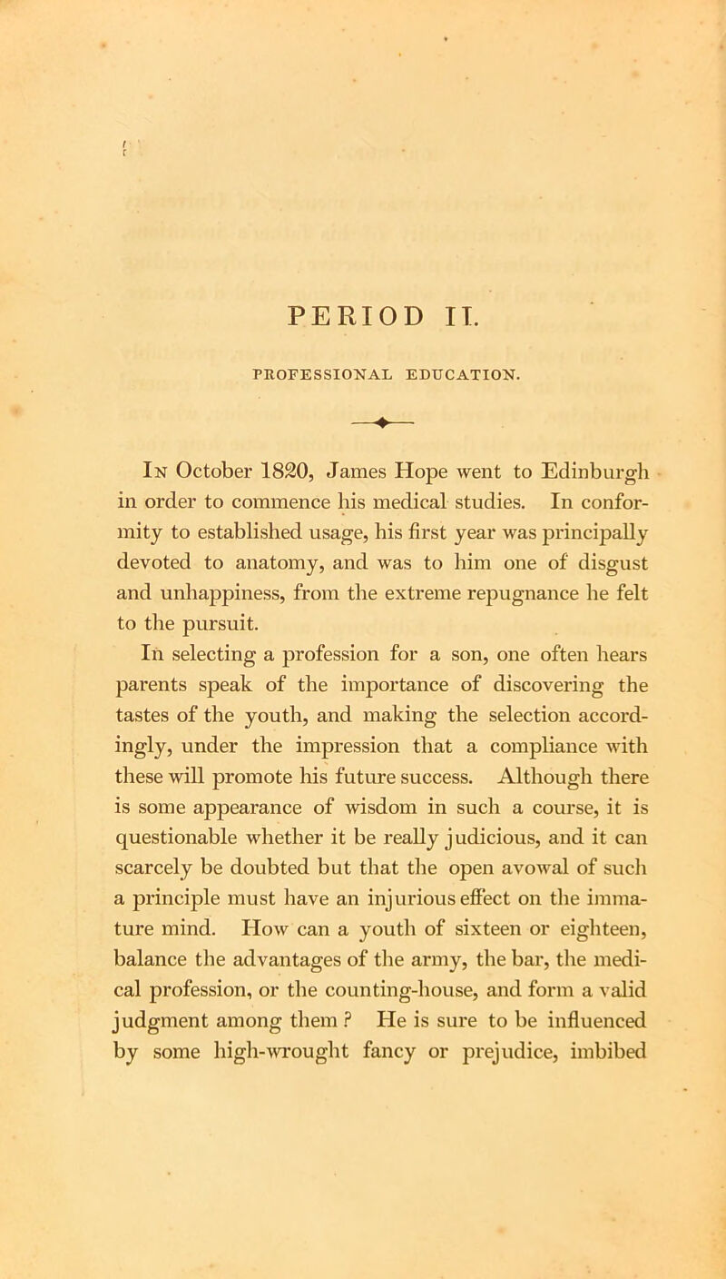 PROFESSIONAL EDUCATION. In October 1820, James Hope went to Edinburgh in order to commence his medical studies. In confor- mity to established usage, his first year was principally devoted to anatomy, and was to him one of disgust and unhappiness, from the extreme repugnance he felt to the pursuit. In selecting a profession for a son, one often hears parents speak of the importance of discovering the tastes of the youth, and making the selection accord- ingly, under the impression that a compliance with these will promote his future success. Although there is some appearance of wisdom in such a course, it is questionable whether it be really judicious, and it can scarcely be doubted but that the open avowal of such a principle must have an injurious effect on the imma- ture mind. How can a youth of sixteen or eighteen, balance the advantages of the army, the bar, the medi- cal profession, or the counting-house, and form a valid judgment among them ? He is sure to be influenced by some high-wrought fancy or prejudice, imbibed