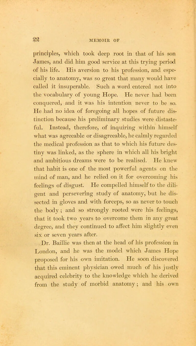 principles, which took deep root in that of his son James, and did him good service at this trying period of his life. His aversion to his profession, and espe- cially to anatomy, was so great that many would have called it insuperable. Such a word entered not into the vocabulary of young Hope. He never had been conquered, and it was his intention never to be so. He had no idea of foregoing all hopes of future dis- tinction because his preliminar} studies were distaste- ful. Instead, therefore, of inquiring within himself what was agreeable or disagreeable, he calmly regarded the medical profession as that to which his future des- tiny was linked, as the sphere in wliich all his bright and ambitious dreams were to be realised. He knew that habit is one of the most powerful agents on the mind of man, and he relied on it for overcoming his feelings of disgust. He compelled himself to the dili- gent and persevering study of anatomy, but he dis- sected in gloves and with forceps, so as never to touch the body; and so strongly rooted were his feelings, that it took two years to overcome them in any great degree, and they continued to affect him slightly even six or seven years after. Dr. Baillie was then at the head of his profession in London, and he was the model wliich James Hope proposed for his own imitation. He soon discovered that this eminent physician owed mucli of his justly acquired celebrity to the knowledge which lie derived from the study of morbid anatomy; and his own
