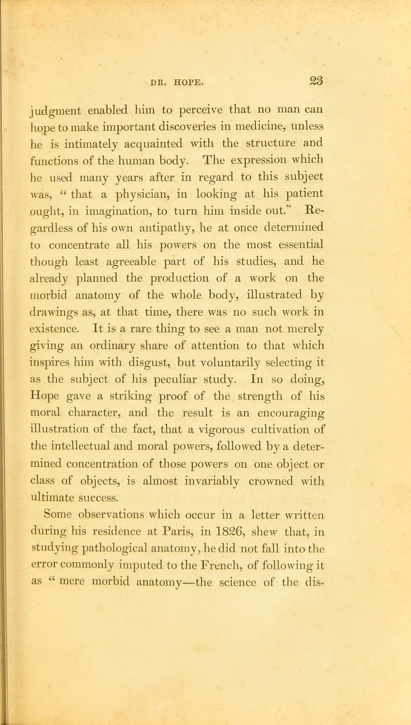judgment enabled him to perceive that no man can hope to make important discoveries in medicine, unless he is intimately acquainted with the structure and functions of the human body. The expression which he used many years after in regard to this subject was, “ that a physician, in looking at his patient ought, in imagination, to turn him inside out.” Re- gardless of his own antipathy, he at once determined to concentrate all Iris powers on the most essential though least agreeable part of his studies, and he already planned the production of a work on the morbid anatomy of the whole body, illustrated by drawings as, at that time, there was no such work in existence. It is a rare thing to see a man not merely giving an ordinary share of attention to that which inspires him with disgust, but voluntarily selecting it as the subject of his peculiar study. In so doing, Hope gave a striking proof of the strength of his moral character, and the result is an encouraging illustration of the fact, that a vigorous cultivation of the intellectual and moral powers, followed by a deter- mined concentration of those powers on one object or class of objects, is almost invai'iably crowned with ultimate success. Some observations which occur in a letter written during his residence at Paris, in 1826, shew that, in studying pathological anatomy, he did not fall into tlie error commonly imputed to the French, of following it as “ mere morbid anatomy—the science of the dis-