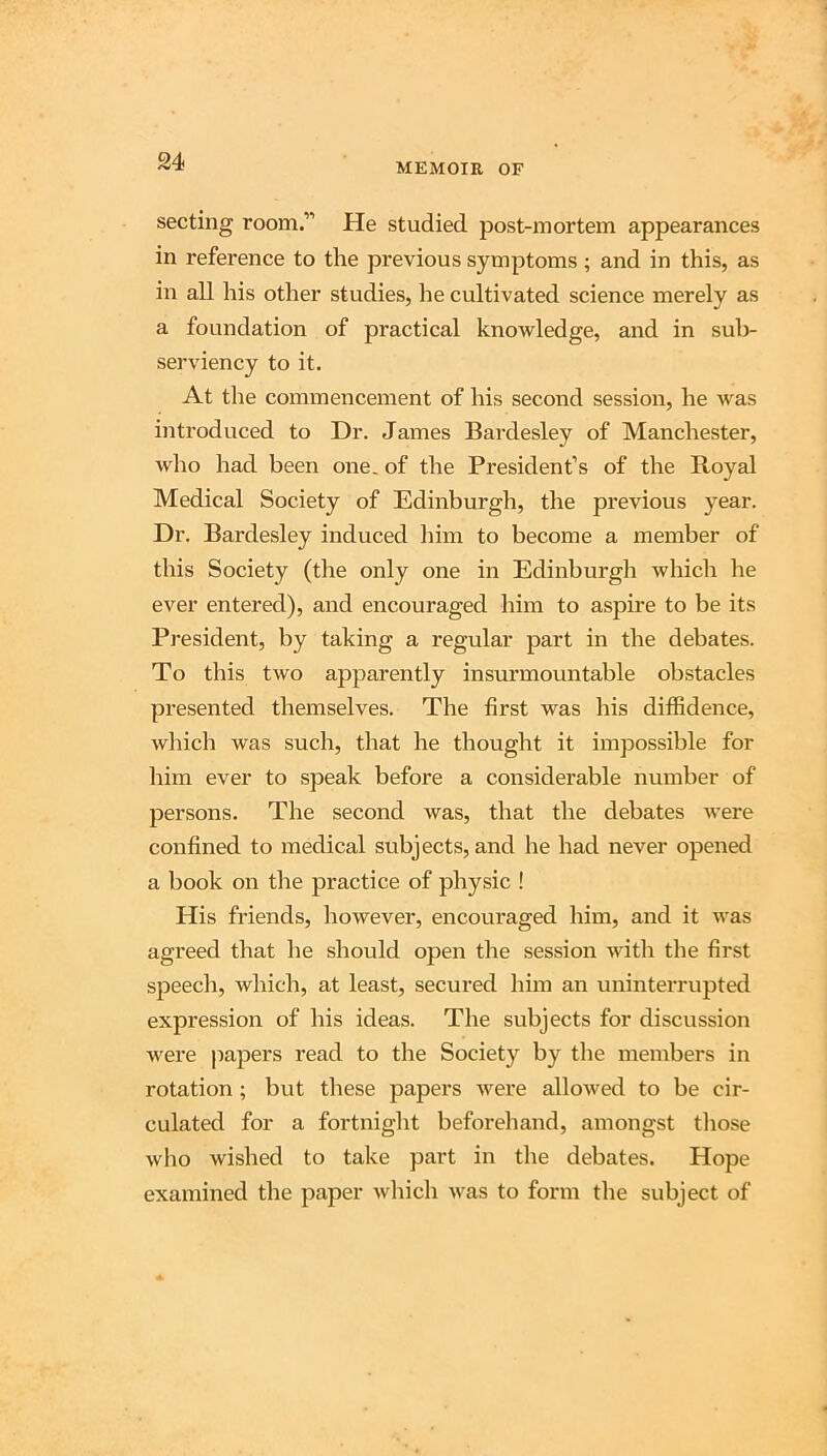 MEMOIR OF secting room.” He studied post-mortem appearances in reference to the previous symptoms ; and in this, as in all his other studies, he cultivated science merely as a foundation of practical knowledge, and in suli- serviency to it. At the commencement of his second session, he was introduced to Dr. James Bardesley of Manchester, who had been one, of the President’s of the Royal Medical Society of Edinburgh, the previous year. Dr. Bardesley induced liim to become a member of this Society (the only one in Edinburgh which he ever entered), and encouraged him to aspire to be its President, by taking a regular part in the debates. To this two apparently insurmountable obstacles presented themselves. The first was his diffidence, which was such, that he thought it impossible for him ever to speak before a considerable number of persons. The second was, that the debates were confined to medical subjects, and he had never opened a book on the practice of physic ! His friends, however, encouraged him, and it was agreed that he should open the session with the first speech, which, at least, secured him an uninterrupted expression of his ideas. The subjects for discussion were papers read to the Society by the members in rotation; but these papers were allowed to be cir- culated for a fortnight beforehand, amongst tliose who wished to take part in tlie debates. Hope examined the paper wliich was to form the subject of