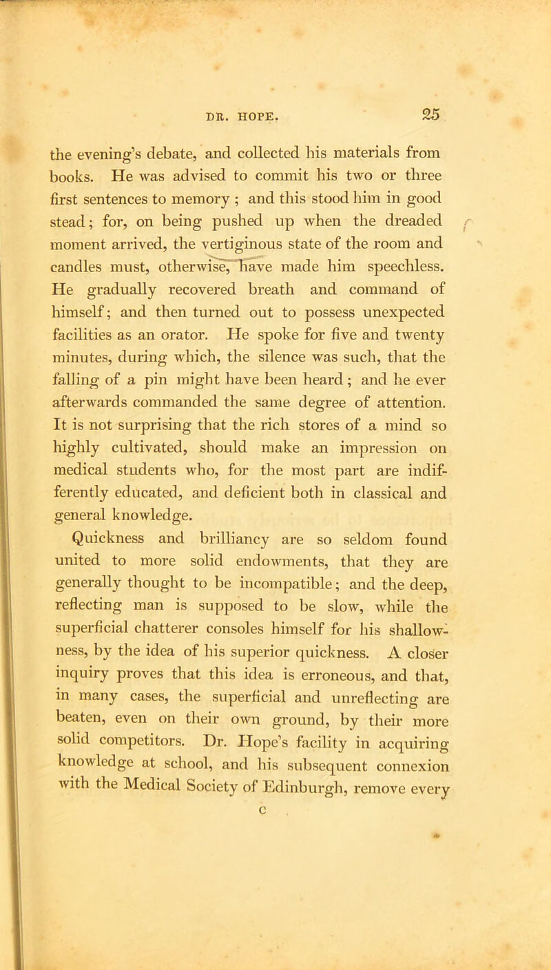 the evening’s debate, and collected his materials from books. He was advised to commit his two or three first sentences to memory ; and this stood him in good stead; for, on being pushed up when the dreaded moment arrived, the vertiginous state of the room and candles must, otherwiseT'b^e made him speechless. He gradually recovered breath and command of himself; and then turned out to possess unexpected facilities as an orator. He spoke for five and twenty minutes, during which, the silence was such, that the falling of a pin might have been heard; and he ever afterwards commanded the same degree of attention. It is not surprising that the rich stores of a mind so highly cultivated, should make an impression on medical students who, for the most part are indif- ferently educated, and deficient both in classical and general knowledge. Quickness and brilliancy are so seldom found united to more solid endowments, that they are generally thought to be incompatible; and the deep, reflecting man is supposed to be slow, while the superficial chatterer consoles himself for his shallow- ness, by the idea of his superior quickness. A closer inquiry proves that this idea is erroneous, and that, in many cases, the superficial and unreflecting are beaten, even on their own ground, by their more solid competitors. Dr. Hope’s facility in acquiring knowledge at school, and his subsequent connexion Avith the Medical Society of Edinburgh, remove every c
