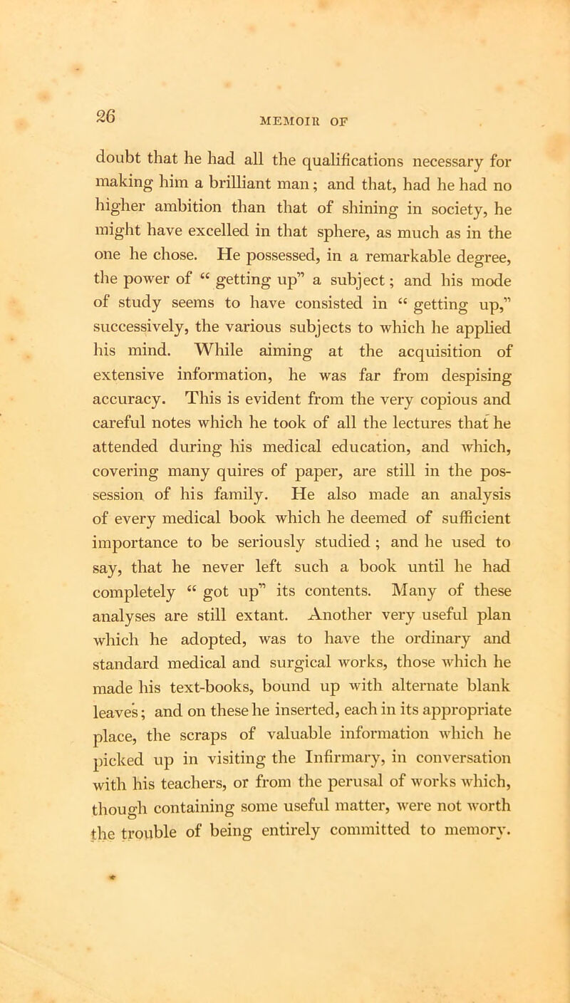 MEMOIU OF doubt that he had all the qualifications necessary for making him a brilliant man; and that, had he had no liigher ambition than that of shining in society, he might have excelled in that sphere, as much as in the one he chose. He possessed, in a remarkable degree, the power of “ getting up” a subject; and his mode of study seems to have consisted in “ getting up,” successively, the various subjects to which he applied his mind. While aiming at the acquisition of extensive information, he was far from despising accuracy. This is evident from the very copious and careful notes which he took of all the lectures that he attended during his medical education, and which, covering many quires of paper, are still in the pos- session of his family. He also made an analysis of every medical book which he deemed of sufficient importance to be seriously studied; and he used to say, that he never left such a book until he had completely “ got up” its contents. Many of these analyses are still extant. Another very useful plan which he adopted, was to have the ordinary and standard medical and surgical works, those which he made his text-books, bound up with alternate blank leaves; and on these he inserted, each in its appropriate place, the scraps of valuable information which he picked up in visiting the Infirmary, in conversation with his teachers, or from the perusal of works which, though containing some useful matter, were not Avorth the trouble of being entirely committed to memory.