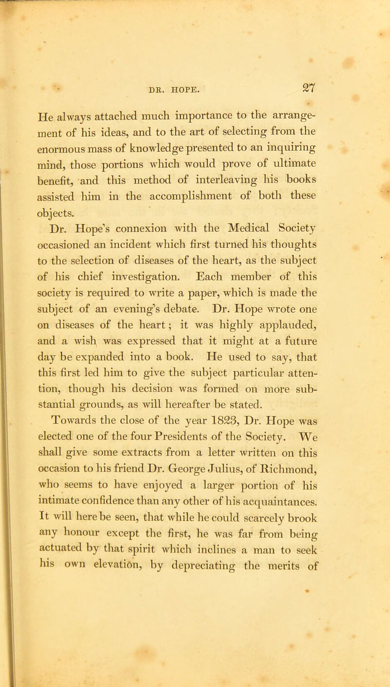 He always attached much importance to the arrange- ment of his ideas, and to the art of selecting from the enormous mass of knowledge presented to an inquiring mind, those portions which would prove of ultimate benefit, and this method of interleaving his books assisted him in the accomplishment of both these objects. Dr. Hope’s connexion with the Medical Society occasioned an incident which first turned his thoughts to the selection of diseases of the heart, as the subject of his chief investigation. Each member of this society is required to wi'ite a paper, which is made the subject of an evening’s debate. Dr. Hope wrote one on diseases of the heart; it was highly applauded, and a wish was expressed that it might at a future day be expanded into a book. He used to say, that this first led him to give the subject particular atten- tion, though his decision was formed on more sub- stantial grounds, as will hereafter be stated. Towards the close of the year 1823, Dr. Hope was elected one of the four Presidents of the Society. We shall give some extracts from a letter written on this occasion to his friend Dr. George Julius, of Richmond, who seems to have enjoyed a larger portion of his intimate confidence than any other of his acquaintances. It will here be seen, that while he could scarcely brook any honour except the first, he was far from being actuated by that spirit which inclines a man to seek his own elevation, by depreciating the merits of