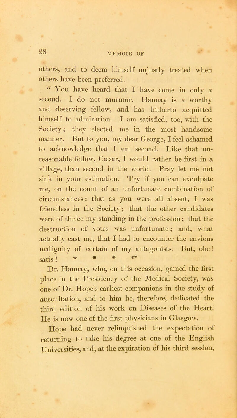 MEMOIK OF others, and to deem himself unjustly treated when others have been preferred. “ You have heard that I have come in only a second. I do not murmur. Hannay is a worthy and deserving fellow, and has hitherto acquitted himself to admiration. I am satisfied, too, with the Society; they elected me in the most handsome manner. But to you, my dear George, I feel ashamed to acknowledge that I am second. Like that un- reasonable fellow, Caesar, I woidd rather be first in a village, than second in the world. Pray let me not sink in your estimation. Try if you can exculpate me, on the count of an unfortunate combination of circumstances: that as you were all absent, I was friendless in the Society; that the other candidates were of thrice my standing in the profession; that the destruction of votes was unfortunate; and, what actually cast me, that I had to encounter the envious malignity of certain of my antagonists. But, ohe! satis !****” Dr. Hannay, who, on this occasion, gained the first place in the Presidency of the Medical Society, was one of Dr. Hope’s earliest companions in the study of auscultation, and to him he, therefore, dedicated the third edition of his work on Diseases of the Heart. He is now one of the first physicians in Glasgow. Plope had never relinquished the expectation of returning to take his degree at one of the English Universities, and, at the expiration of his third session,