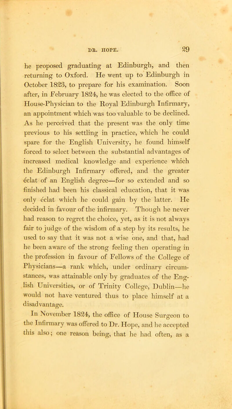 lie proposed graduating at Edinburgh, and then returning to Oxford. He went up to Edinburgh in October 1823, to prepare for his examination. Soon after, in February 1824, he was elected to the office of House-Physician to the Royal Edinburgh Infirmary, an appointment which was too valuable to be declined. As he perceived that tlie present was the only time previous to his settling in practice, which he could spare for the English University, he found himself forced to select between the substantial advantages of increased medical knowledge and experience which the Edinburgh Infirmary offered, and the greater eclat of an English degree—for so extended and so finished had been his classical education, that it was only eclat which he could gain by the latter. He decided in favour of the infirmary. Though he never had reason to regret the choice, yet, as it is not always fair to judge of the wisdom of a step by its results, he used to say that it was not a wise one, and that, had he been aware of the strong feeling then operating in tlie profession in favour of Fellows of the College of Pliysicians—a rank which, under ordinary circum- stances, was attainable only by graduates of the Eng- lish Universities, or of Trinity College, Dublin—he would not have ventured thus to place himself at a disadvantage. In November 1824, the office of House Surgeon to the Infii’mary was offered to Dr. Hope, and lie accejited this also; one reason being, that lie had often, as a