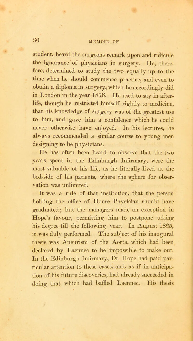 MEMOIR OF student, heard the surgeons remark upon and ridicule tlie ignorance of physicians in surgery. He, there- fore, determined to study the two equally up to the time when he should commence practice, and even to obtain a diploma in surgery, which he accordingly did in London in the year 1826. He used to say in after- life, though he restricted himself rigidly to medicine, that his knowledge of surgery was of the greatest use to him, and gave him a confidence which he could never otherwise have enjoyed. In his lectures, he always recommended a similar course to young men designing to be physicians. He has often been heard to observe that the two years spent in the Edinburgh Infirmary, were the most valuable of his life, as he literally lived at the bed-side of his patients, where the sphere for obser- vation was unlimited. It was a rule of that institution, that the person holding the office of House Physician should have graduated; but the managers made an exception in Hope’s favour, permitting him to postpone taking his degree till the following year. In August 1825, it was duly performed. The subject of his inaugural thesis was Aneurism of the Aorta, which liad been declared by Laennec to be impossible to make out. In the Edinburgh Infirmary, Dr. Hope had paid par- ticular attention to these cases, and, as if in anticipa- tion of his future discoveries, had already succeeded in doing that which had baffied Laennec. His thesis