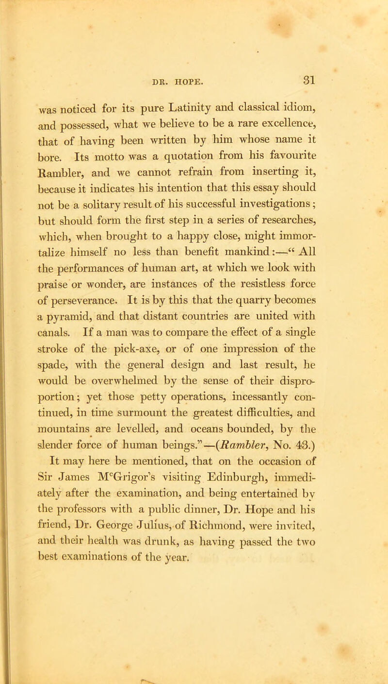 was noticed for its pure Latinity and classical idiom, and possessed, what we believe to be a rare excellence, that of having been written by him whose name it bore. Its motto was a quotation from his favourite Rambler, and we cannot refrain from inserting it, because it indicates his intention that this essay should not be a solitary result of his successful investigations; but should form the first step in a series of researches, which, when brought to a happy close, might immor- talize himself no less than benefit mankind:—“ All the performances of human art, at wliich we look with praise or wonder, are instances of the resistless force of perseverance. It is by this that the quarry becomes a pyramid, and that distant countries are united with canals. If a man was to compare the effect of a single stroke of the pick-axe, or of one impression of the spade, with the general design and last result, he would be overwhelmed by the sense of their dispro- portion; yet those petty operations, incessantly con- tinued, in time surmount the greatest difficulties, and mountains are levelled, and oceans bounded, by tlie slender force of human beings.”—{Rambler, No. 43.) It may here be mentioned, that on the occasion of Sir James M^Grigor’s visiting Edinburgh, immedi- ately after the examination, and being entertained bv the professors with a public dinner. Dr. Hope and his friend, Dr. George Julius, of Richmond, were invited, and their health was drunk, as having passed the tAvo best examinations of the year.
