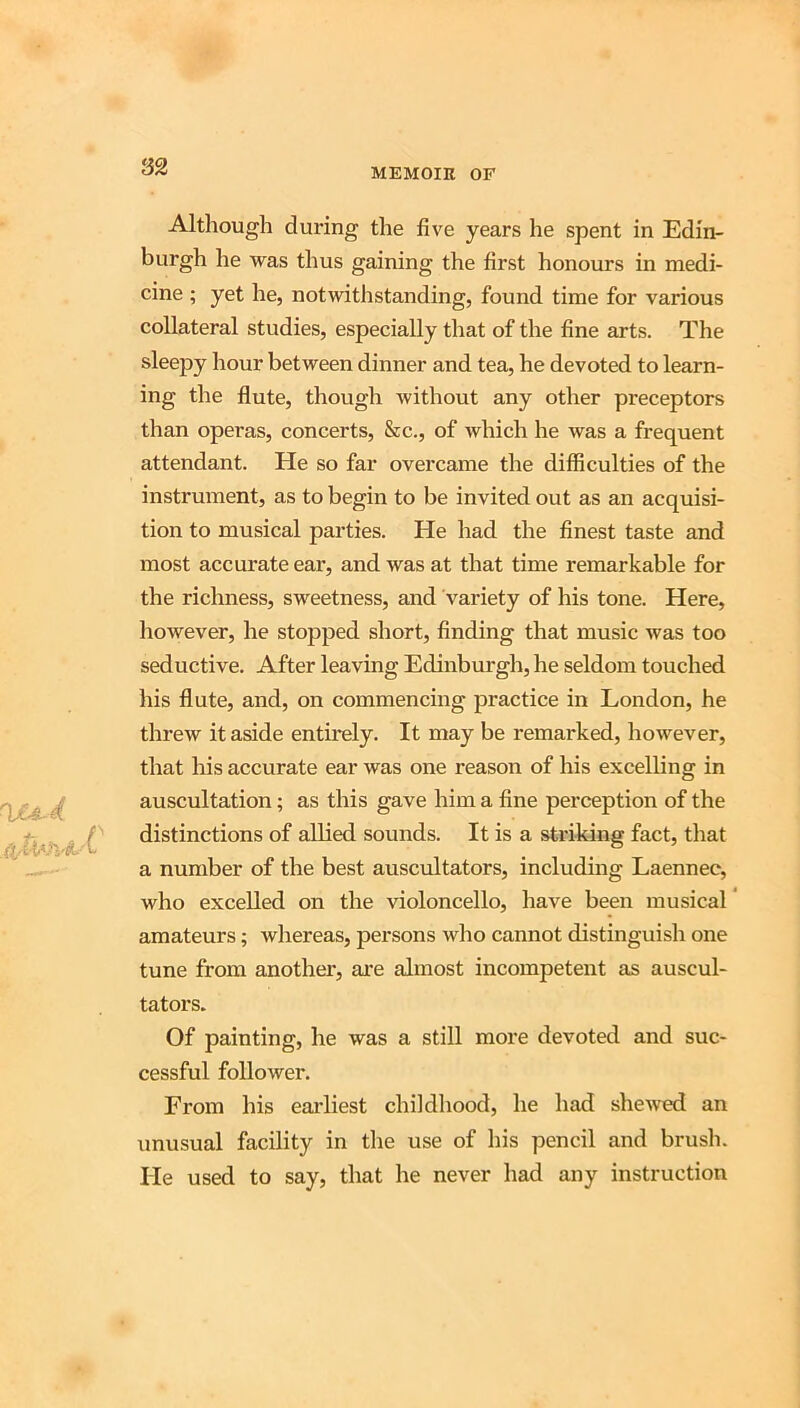MEMOIK OF Although during the five years he spent in Edin- burgh he was thus gaining the first honours in medi- cine ; yet he, notwithstanding, found time for various collateral studies, especially that of the fine arts. The sleepy hour between dinner and tea, he devoted to learn- ing the flute, though without any other preceptors than operas, concerts, &c., of which he was a frequent attendant. He so far overcame the difficulties of the instrument, as to begin to be invited out as an acquisi- tion to musical parties. He had the finest taste and most accurate ear, and was at that time remarkable for the richness, sweetness, and variety of his tone. Here, however, he stopped short, finding that music was too seductive. After leaving Edinburgh, he seldom touched his flute, and, on commencing practice in London, he threw it aside entirely. It may be remarked, however, that his accurate ear was one reason of his excelling in auscultation; as this gave him a fine perception of the distinctions of allied sounds. It is a striking fact, that a number of the best auscultators, including Laennee, who excelled on the violoncello, have been musical amateurs; whereas, persons who cannot distinguish one tune from another, ai'e almost incompetent as auscul- tators. Of painting, he was a still more devoted and suc- cessful follower. From his earliest childhood, he had shewed an unusual facility in the use of his pencil and brush. He used to say, that he never had any instruction