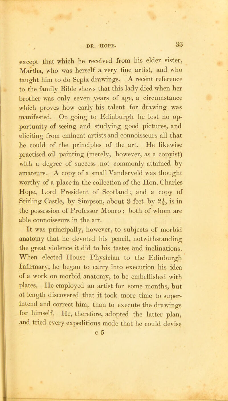 except that which he received from his elder sister, Martha, who was herself a very fine artist, and who taught him to do Sepia drawings. A recent reference to the family Bible shews that this lady died when her brother was only seven years of age, a circumstance which proves how early his talent for drawing was manifested. On going to Edinburgh he lost no op- portunity of seeing and studying good pictures, and eliciting from eminent artists and connoisseurs all that he could of the principles of the art. He likewise practised oil painting (merely, however, as a copyist) with a degree of success not commonly attained by amateurs. A copy of a small Vanderveld was thought worthy of a place in the collection of the Hon. Charles Hope, Lord President of Scotland; and a copy of Stirbng Castle, by Simpson, about 3 feet by 2^, is in the possession of Professor Monro ; both of whom are able connoisseurs in the art. It was principally, however, to subjects of morbid anatomy that he devoted his pencil, notwithstanding the great violence it did to his tastes and inclinations. When elected House Physician to the Edinburgh Infirmary, he began to carry into execution his idea of a work on morbid anatomy, to be embellished with plates. He employed an artist for some months, but at length discovered that it took more time to super- intend and correct him, than to execute the drawings for himself. He, therefore, adopted the latter plan, and tried every expeditious mode that he could devise c 5