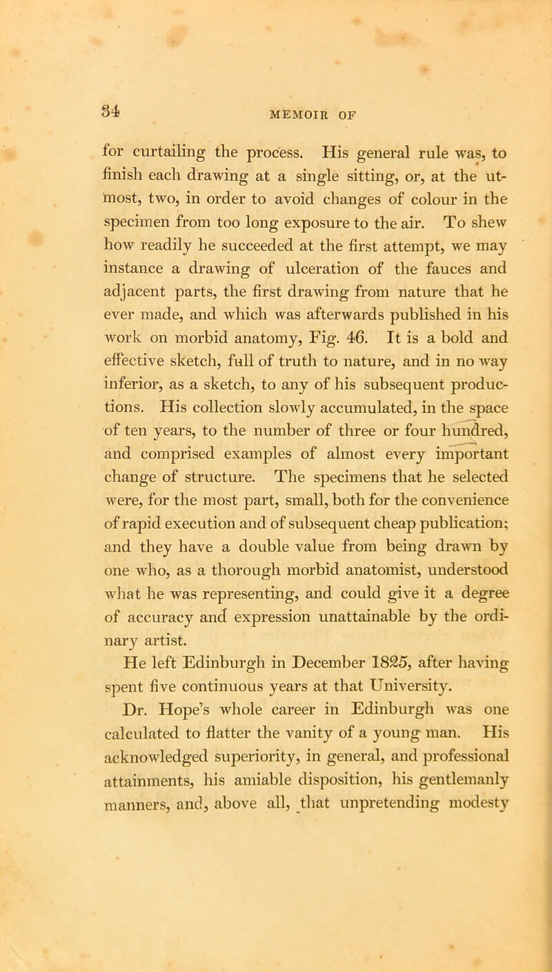for curtailing the process. His general rule was, to finish each drawing at a single sitting, or, at the ut- most, two, in order to avoid changes of colour in the specimen from too long exposure to the air. To shew how readily he succeeded at the first attempt, we may instance a drawing of ulceration of the fauces and adjacent parts, the first drawing from nature that he ever made, and which was afterwards published in his work on morbid anatomy. Fig. 46. It is a bold and effective sketch, full of truth to nature, and in no way inferior, as a sketch, to any of his subsequent produc- tions. His collection slowly accumulated, in the space of ten years, to the number of three or four hundred, and comprised examples of almost every important change of structure. The specimens that he selected were, for the most part, small, both for the convenience of rapid execution and of subsequent cheap publication; and they have a double value from being dra-wn by one who, as a thorough morbid anatomist, understood what he was representing, and could give it a degree of accuracy and expression unattainable by the ordi- nary artist. Fie left Edinburgh in December 1825, after having spent five continuous years at that University. Dr. Hope’s whole career in Edinburgh was one calculated to flatter the vanity of a young man. His acknowledged superiority, in general, and professional attainments, his amiable disposition, his gentlemanly manners, and, above all, that unpretending modesty
