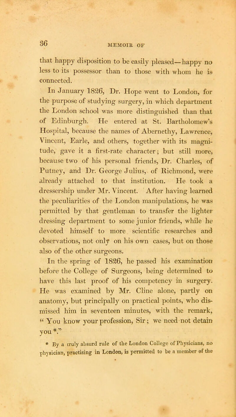 86 that happy disposition to be easily pleased—happy no less to its possessor than to those with whom he is connected. In January 1826, Dr. Hope went to London, for the purpose of studying surgery, in which department the London school was more distinguished than that of Edinburgh. He entered at St. Bartholomew’s Hospital, because the names of Abernethy, Lawrence, Vincent, Earle, and others, together with its magni- tude, gave it a first-rate character; but still more, because two of his personal friends. Dr. Charles, of Putney, and Dr. George Julius, of Richmond, were already attached to that institution. He took a dressership under Mr. Vincent. After having learned the peculiarities of the London manipulations, he was permitted by that gentleman to transfer the lighter dressing department to some junior friends, while he devoted himself to more scientific researches and observations, not only on his own cases, but on those also of the other surgeons. In the spring of 1826, he passed liis examination before the College of Surgeons, being determined to have this last proof of his competency in surgery. He was examined by Mr. Chne alone, partly on anatomy, but principally on practical points, who dis- missed him in seventeen minutes, with the remark, “ You know your profession, Sir; we need not detain you • By a truly absurd rule of the London College of Physicians, no physician, practising in London, is permitted to be a member of the